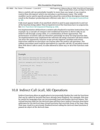 Since a switch call can potentially transfer to more than one target, it can result in
control flow divergence which can introduce a performance issue. The width
modifier can be used to specify properties about the control flow divergence that may
result in the finalizer producing more efficient code. See 2.12 Divergent Control Flow
(p. 26).
Calls must appear inside of an arg block which is used to pass arguments in and out
of the function being called. This is required even if the functions have no arguments.
See 10.2 Function Call Argument Passing (p. 254).
It is implementation-defined how a switch call is finalized to machine instructions. For
example: by a cascade of compare and conditional branches to direct calls; by an
indirect call through a jump table, or a combination of these approaches. The
performance of switch calls can therefore potentially be slow for long function lists.
An implementation may implement the selected call using a function call stack which
can store the arguments, function scope private segment variables and return
instruction address so execution can resume after the switch call operation. The
calling convention used could be specialized to a specific call site. If cascaded control
flow with direct calls is used, it is also allowed to inline any or all of the function code
blocks.
Example
decl function &foo(arg_u32 %r)(arg_f32 %a);
decl function &bar(arg_u32 %r)(arg_f32 %a);
function &example_scall(arg_u32 %res)(arg_u32 %arg1)
{
ld_kernarg_u32 $s1, [%arg1];
{
arg_u32 %a;
arg_u32 %r;
st_arg_f32 2.0f, [%a];
// call &foo or &bar.
scall_width(all)_u32 $s1(%r)(%a) [&foo, &bar];
ld_arg %s1, [%r];
st_arg %s1, [%res];
}
};
10.8 Indirect Call (icall, ldi) Operations
Indirect functions allow an application to incrementally finalize the code for functions
that can be called by kernels that have already been finalized. For example, this may
be useful for languages that can incrementally load and finalize derived classes. The
virtual function table for the derived class will then have indirect function descriptor
addresses for the derived class virtual functions that override those of the base class.
That may result in a previously finalized kernel calling the derived class functions if
passed an object of the derived class.
  HSA Foundation Proprietary
PID: 49828 ∙ Rev: Version 1.0 Provisional ∙ 5 June 2014 HSA Programmer’s Reference Manual: HSAIL Virtual ISA and Programming
Model, Compiler Writer’s Guide, and Object Format (BRIG)
  Function Operations 263
 