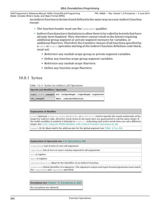 An indirect function is declared and defined in the same way as a non-indirect function
except:
• The function header must use the indirect qualifier.
• Indirect functions have limitations to allow them to be called by kernels that have
already been finalized. They therefore cannot result in the kernel requiring
additional group segment or private segment memory for variables, or
additional fbarriers. Therefore the transitive closure of all functions specified by
a call or scall operation starting at the indirect function definition code block,
must not:
• Reference any module scope group or private segment variables.
• Define any function scope group segment variables.
• Reference any module scope fbarriers.
• Define any function scope fbarriers.
10.8.1 Syntax
Table 12–3 Syntax for indirect call Operations
Opcode and Modifiers Operands
icall_width_uLength src (outputArgs) (inputArgs) signature
ldi_uLength dest, indirectFunction
Explanation of Modifier
width: Optional: width(n), width(WAVESIZE), or width(all). Used to specify the result uniformity of the
target for indirect calls. All active work-items in the same slice are guaranteed to call the same target. If
the width modifier is omitted, it defaults to width(1), indicating each active work-item can call a different
target. See 2.12.2 Using the Width Modifier with Control Transfer Operations (p. 29).
Length: 32, 64. Must match the address size for the global segment (see Table 4–3 (p. 25)).
Explanation of Operands (see 4.16 Operands (p. 86))
outputArgs: List of zero or one call argument.
inputArgs: List of zero or more comma-separated call arguments.
src: A register.
dest: A register.
indirectFunction: Must be the identifier of an indirect function.
signature: Global identifier of a signature. The signature output and input formal arguments must match
the outputArgs and inputArgs specified.
Exceptions (see Chapter 12 Exceptions (p. 285))
No exceptions are allowed.
HSA Foundation Proprietary  
HSA Programmer’s Reference Manual: HSAIL Virtual ISA and Programming
Model, Compiler Writer’s Guide, and Object Format (BRIG)
PID: 49828 ∙ Rev: Version 1.0 Provisional ∙ 5 June 2014
264 Function Operations  
 