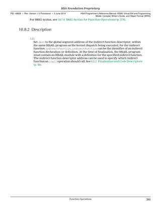 For BRIG syntax, see 18.7.6 BRIG Syntax for Function Operations (p. 376).
10.8.2 Description
ldi
Set dest to the global segment address of the indirect function descriptor, within
the same HSAIL program as the kernel dispatch being executed, for the indirect
function indirectFunction. indirectFunction can be the identifier of an indirect
function declaration or definition. At the time of finalization, the HSAIL program
must contain an HSAIL module with a definition for the specified indirect function.
The indirect function descriptor address can be used to specify which indirect
function an icall operation should call. See 4.2.3 Finalization and Code Descriptors
(p. 36).
  HSA Foundation Proprietary
PID: 49828 ∙ Rev: Version 1.0 Provisional ∙ 5 June 2014 HSA Programmer’s Reference Manual: HSAIL Virtual ISA and Programming
Model, Compiler Writer’s Guide, and Object Format (BRIG)
  Function Operations 265
 