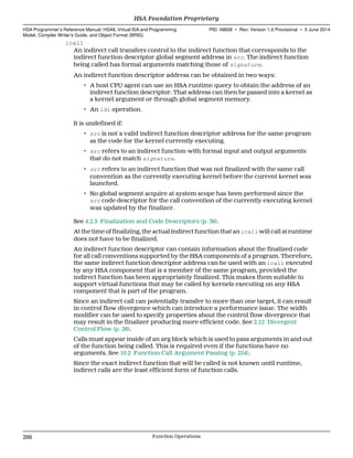 icall
An indirect call transfers control to the indirect function that corresponds to the
indirect function descriptor global segment address in src. The indirect function
being called has formal arguments matching those of signature.
An indirect function descriptor address can be obtained in two ways:
• A host CPU agent can use an HSA runtime query to obtain the address of an
indirect function descriptor. That address can then be passed into a kernel as
a kernel argument or through global segment memory.
• An ldi operation.
It is undefined if:
• src is not a valid indirect function descriptor address for the same program
as the code for the kernel currently executing.
• src refers to an indirect function with formal input and output arguments
that do not match signature.
• src refers to an indirect function that was not finalized with the same call
convention as the currently executing kernel before the current kernel was
launched.
• No global segment acquire at system scope has been performed since the
src code descriptor for the call convention of the currently executing kernel
was updated by the finalizer.
See 4.2.3 Finalization and Code Descriptors (p. 36).
At the time of finalizing, the actual indirect function that an icall will call at runtime
does not have to be finalized.
An indirect function descriptor can contain information about the finalized code
for all call conventions supported by the HSA components of a program. Therefore,
the same indirect function descriptor address can be used with an icall executed
by any HSA component that is a member of the same program, provided the
indirect function has been appropriately finalized. This makes them suitable to
support virtual functions that may be called by kernels executing on any HSA
component that is part of the program.
Since an indirect call can potentially transfer to more than one target, it can result
in control flow divergence which can introduce a performance issue. The width
modifier can be used to specify properties about the control flow divergence that
may result in the finalizer producing more efficient code. See 2.12 Divergent
Control Flow (p. 26).
Calls must appear inside of an arg block which is used to pass arguments in and out
of the function being called. This is required even if the functions have no
arguments. See 10.2 Function Call Argument Passing (p. 254).
Since the exact indirect function that will be called is not known until runtime,
indirect calls are the least efficient form of function calls.
HSA Foundation Proprietary  
HSA Programmer’s Reference Manual: HSAIL Virtual ISA and Programming
Model, Compiler Writer’s Guide, and Object Format (BRIG)
PID: 49828 ∙ Rev: Version 1.0 Provisional ∙ 5 June 2014
266 Function Operations  
 
