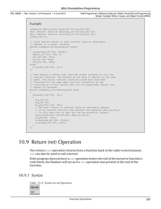 Example
signature &bar_or_foo_t(arg_u32 %r)(arg_f32 %a);
decl indirect function &bar(arg_u32 %r)(arg_f32 %a);
decl indirect function &foo(arg_u32 %r)(arg_f32 %a);
global_u64 &i;
// First execute kernel to save indirect function descriptor
// address in a global variable.
kernel &example_ldi(kernarg_u32 %arg1)
{
ld_kernarg_u32 $s0, [%arg1];
cmp_b1_u32 $c1, $s0, 0;
ldi_u64 $d1, &foo;
cbr_b1 $c0, @lab;
ldi_u64 $d1, &bar;
@lab:
st_global_u64 $d1, [&i];
};
// Then execute a kernel that uses the global variable to call the
// indirect function. The kernels do not have to execute on the same
// agent. The actual indirect function called must have been
// finalized for the same agent and call convention as the
// finalization of this kernel that will be dispatched, before this
// kernel is launched.
kernel &example_icall(kernarg_u64 %res)
{
ld_global_u64 $d1, [&i];
{
arg_u32 %a;
arg_u32 %r;
st_arg_f32 2.0f, [%a];
// $d1 must contain an indirect function descriptor address
// of an indirect function that matches the signature &bar_or_foo_t.
// In this case &foo or &bar are the two potential targets.
icall_width(all) $d1(%r)(%a) &bar_or_foo_t;
ld_arg $s1, [%r];
ld_kernarg_u64 $d1, [%res];
st_global_u32 $s1, [$d1];
}
};
10.9 Return (ret) Operation
The return (ret) operation returns from a function back to the caller's environment.
ret can also be used to exit a kernel.
If the program does not have a ret operation before the exit of the kernel or function's
code block, the finalizer will act as if a ret operation was present at the end of the
function.
10.9.1 Syntax
Table 12–4 Syntax for ret Operation
Opcode
ret
  HSA Foundation Proprietary
PID: 49828 ∙ Rev: Version 1.0 Provisional ∙ 5 June 2014 HSA Programmer’s Reference Manual: HSAIL Virtual ISA and Programming
Model, Compiler Writer’s Guide, and Object Format (BRIG)
  Function Operations 267
 