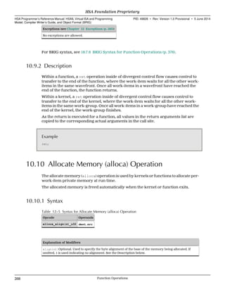 Exceptions (see Chapter 12 Exceptions (p. 285))
No exceptions are allowed.
For BRIG syntax, see 18.7.6 BRIG Syntax for Function Operations (p. 376).
10.9.2 Description
Within a function, a ret operation inside of divergent control flow causes control to
transfer to the end of the function, where the work-item waits for all the other work-
items in the same wavefront. Once all work-items in a wavefront have reached the
end of the function, the function returns.
Within a kernel, a ret operation inside of divergent control flow causes control to
transfer to the end of the kernel, where the work-item waits for all the other work-
items in the same work-group. Once all work-items in a work-group have reached the
end of the kernel, the work-group finishes.
As the return is executed for a function, all values in the return arguments list are
copied to the corresponding actual arguments in the call site.
Example
ret;
10.10 Allocate Memory (alloca) Operation
The allocate memory (alloca) operation is used by kernels or functions to allocate per-
work-item private memory at run time.
The allocated memory is freed automatically when the kernel or function exits.
10.10.1 Syntax
Table 12–5 Syntax for Allocate Memory (alloca) Operation
Opcode Operands
alloca_align(n)_u32 dest, src
Explanation of Modifiers
align(n): Optional. Used to specify the byte alignment of the base of the memory being allocated. If
omitted, 1 is used indicating no alignment. See the Description below.
HSA Foundation Proprietary  
HSA Programmer’s Reference Manual: HSAIL Virtual ISA and Programming
Model, Compiler Writer’s Guide, and Object Format (BRIG)
PID: 49828 ∙ Rev: Version 1.0 Provisional ∙ 5 June 2014
268 Function Operations  
 