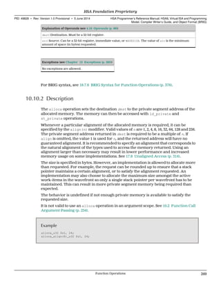 Explanation of Operands (see 4.16 Operands (p. 86))
dest: Destination. Must be a 32-bit register.
src: Source. Can be a 32-bit register, immediate value, or WAVESIZE. The value of src is the minimum
amount of space (in bytes) requested.
Exceptions (see Chapter 12 Exceptions (p. 285))
No exceptions are allowed.
For BRIG syntax, see 18.7.6 BRIG Syntax for Function Operations (p. 376).
10.10.2 Description
The alloca operation sets the destination dest to the private segment address of the
allocated memory. The memory can then be accessed with ld_private and
st_private operations.
Whenever a particular alignment of the allocated memory is required, it can be
specified by the align(n) modifier. Valid values of n are 1, 2, 4, 8, 16, 32, 64, 128 and 256.
The private segment address returned in dest is required to be a multiple of n. If
align is omitted, the value 1 is used for n, and the returned address will have no
guaranteed alignment. It is recommended to specify an alignment that corresponds to
the natural alignment of the types used to access the memory returned. Using an
alignment larger than necessary may result in lower performance and increased
memory usage on some implementations. See 17.8 Unaligned Access (p. 314).
The size is specified in bytes. However, an implementation is allowed to allocate more
than requested. For example, the request can be rounded up to ensure that a stack
pointer maintains a certain alignment, or to satisfy the alignment requested. An
implementation may also choose to allocate the maximum size amongst the active
work-items in the wavefront so only a single stack pointer per wavefront has to be
maintained. This can result in more private segment memory being required than
expected.
The behavior is undefined if not enough private memory is available to satisfy the
requested size.
It is not valid to use an alloca operation in an argument scope. See 10.2 Function Call
Argument Passing (p. 254).
Example
alloca_u32 $s1, 24;
alloca_align(8)_u32 $s1, 24;
  HSA Foundation Proprietary
PID: 49828 ∙ Rev: Version 1.0 Provisional ∙ 5 June 2014 HSA Programmer’s Reference Manual: HSAIL Virtual ISA and Programming
Model, Compiler Writer’s Guide, and Object Format (BRIG)
  Function Operations 269
 