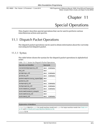 Chapter 11
Special Operations
This chapter describes special operations that can be used to perform various
miscellaneous actions and queries.
11.1 Dispatch Packet Operations
The dispatch packet operations can be used to obtain information about the currently
executing kernel dispatch packet.
11.1.1 Syntax
The table below shows the syntax for the dispatch packet operations in alphabetical
order.
Table 13–1 Syntax for Dispatch Packet Operations
Opcodes and Modifier Operands
currentworkgroupsize_u32 dest, dimNumber
dim_u32 dest
gridgroups_u32 dest, dimNumber
gridsize_u32 dest, dimNumber
packetcompletionsig_signalType dest
packetid_u64 dest
workgroupid_u32 dest, dimNumber
workgroupsize_u32 dest, dimNumber
workitemabsid_uLength dest, dimNumber
workitemflatabsid_uLength dest
workitemflatid_u32 dest
workitemid_u32 dest, dimNumber
Explanation of Modifiers
signalType: Must be sig32 for small machine model and sig64 for large machine model. See Table 6–4
(p. 81) and 2.9 Small and Large Machine Models (p. 24).
Length: 32, 64.
  HSA Foundation Proprietary
PID: 49828 ∙ Rev: Version 1.0 Provisional ∙ 5 June 2014 HSA Programmer’s Reference Manual: HSAIL Virtual ISA and Programming
Model, Compiler Writer’s Guide, and Object Format (BRIG)
  Special Operations 271
 
