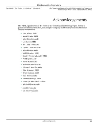 Acknowledgements
The HSAIL specification is the result of the contributions of many people. Here is a
partial list of the contributors, including the company that they represented at the time
of their contribution:
• Paul Blinzer AMD
• Mark Fowler AMD
• Mike Houston AMD
• Lee Howes AMD
• Bill Licea-Kane AMD
• Leonid Lobachev AMD
• Mike Mantor AMD
• Vicki Meagher AMD
• Dmitry Preobrazhensky AMD
• Phil Rogers AMD
• Norm Rubin AMD
• Benjamin Sander AMD
• Elizabeth Sanville AMD
• Oleg Semenov AMD
• Brian Sumner AMD
• Yaki Tebeka AMD
• Vinod Tipparaju AMD
• Tony Tye AMD (Spec. Editor)
• Micah Villmow AMD
• Jem Davies ARM
• Ian Devereux ARM
  HSA Foundation Proprietary
PID: 49828 ∙ Rev: Version 1.0 Provisional ∙ 5 June 2014 HSA Programmer’s Reference Manual: HSAIL Virtual ISA and Programming
Model, Compiler Writer’s Guide, and Object Format (BRIG)
  Acknowledgements iii
 