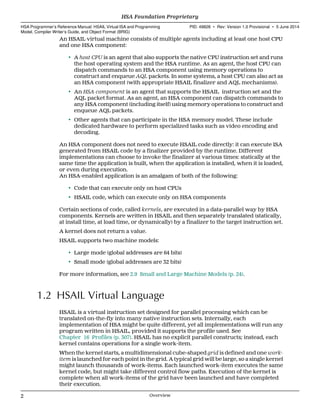 An HSAIL virtual machine consists of multiple agents including at least one host CPU
and one HSA component:
• A host CPU is an agent that also supports the native CPU instruction set and runs
the host operating system and the HSA runtime. As an agent, the host CPU can
dispatch commands to an HSA component using memory operations to
construct and enqueue AQL packets. In some systems, a host CPU can also act as
an HSA component (with appropriate HSAIL finalizer and AQL mechanisms).
• An HSA component is an agent that supports the HSAIL instruction set and the
AQL packet format. As an agent, an HSA component can dispatch commands to
any HSA component (including itself) using memory operations to construct and
enqueue AQL packets.
• Other agents that can participate in the HSA memory model. These include
dedicated hardware to perform specialized tasks such as video encoding and
decoding.
An HSA component does not need to execute HSAIL code directly: it can execute ISA
generated from HSAIL code by a finalizer provided by the runtime. Different
implementations can choose to invoke the finalizer at various times: statically at the
same time the application is built, when the application is installed, when it is loaded,
or even during execution.
An HSA-enabled application is an amalgam of both of the following:
• Code that can execute only on host CPUs
• HSAIL code, which can execute only on HSA components
Certain sections of code, called kernels, are executed in a data-parallel way by HSA
components. Kernels are written in HSAIL and then separately translated (statically,
at install time, at load time, or dynamically) by a finalizer to the target instruction set.
A kernel does not return a value.
HSAIL supports two machine models:
• Large mode (global addresses are 64 bits)
• Small mode (global addresses are 32 bits)
For more information, see 2.9 Small and Large Machine Models (p. 24).
1.2 HSAIL Virtual Language
HSAIL is a virtual instruction set designed for parallel processing which can be
translated on-the-fly into many native instruction sets. Internally, each
implementation of HSA might be quite different, yet all implementations will run any
program written in HSAIL, provided it supports the profile used. See
Chapter 16 Profiles (p. 307). HSAIL has no explicit parallel constructs; instead, each
kernel contains operations for a single work-item.
When the kernel starts, a multidimensional cube-shaped grid is defined and one work-
item is launched for each point in the grid. A typical grid will be large, so a single kernel
might launch thousands of work-items. Each launched work-item executes the same
kernel code, but might take different control flow paths. Execution of the kernel is
complete when all work-items of the grid have been launched and have completed
their execution.
HSA Foundation Proprietary  
HSA Programmer’s Reference Manual: HSAIL Virtual ISA and Programming
Model, Compiler Writer’s Guide, and Object Format (BRIG)
PID: 49828 ∙ Rev: Version 1.0 Provisional ∙ 5 June 2014
2 Overview  
 