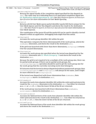 packetcompletionsig
Returns the signal handle of the completion signal specified for this dispatch in
dest. The value may be 0 indicating there is no associated completion signal (see
6.8 Notification (signal) Operations (p. 187)). See HSA Platform System Architecture
Specification for more information on User Mode Queuing.
packetid
Returns a 64-bit User Mode queue packet identifier (packet ID) that is unique for the
User Mode Queue used for this dispatch and stores the result in the destination
dest. See HSA Platform System Architecture Specification for more information on
User Mode Queues.
The combination of the queue ID and the packet ID can be used to identify a kernel
dispatch within an application. Debugging tools might find this useful.
workgroupid
Accesses the work-group identifier (ID) within the grid.
This operation computes the three-dimensional ID of the work-group, selects the
dimNumber dimension, and stores the result in the destination dest.
If the grid was launched with fewer than three dimensions, workgroupid returns
0 for the unused dimensions.
workgroupsize
Accesses the work-group size specified when the kernel was dispatched for the
dimNumber dimension (see 2.2 Work-Groups (p. 7)) and stores the result in the
destination dest.
Because the grid is not required to be a multiple of the work-group size, there can
be partial work-groups. If there can be partial work-groups, the
currentworkgroupsize operation should be used to get the work-group size for
the work-group that the currently executing work-item belongs to.
If it is known that the kernel is always dispatched without partial work-groups, then
currentworkgroupsize and workgroupsize will always be the same, and it might
be more efficient to use workgroupsize.
If the kernel was dispatched with fewer dimensions than dimNumber, then
workgroupsize stores 1 in destination dest.
workitemabsid
Accesses the work-item absolute identifier (ID) within the entire grid and stores the
result for the dimNumber dimension in the destination dest. Can either be returned
as a u32 or u64. If u32 then the lower 32 bits of the ID are returned.
If the work-group was launched with fewer dimensions than dimNumber,
workitemabsid stores 0 in destination dest.
workitemflatabsid
Accesses the flattened form of the work-item absolute identifier (ID) within the
entire grid and stores the result in the destination dest. Can either be returned as
a u32 or u64. If u32 then the lower 32 bits of the ID are returned.
workitemflatid
Accesses the flattened form of the work-item identifier (ID) within the work-group
and stores the result in the destination dest.
  HSA Foundation Proprietary
PID: 49828 ∙ Rev: Version 1.0 Provisional ∙ 5 June 2014 HSA Programmer’s Reference Manual: HSAIL Virtual ISA and Programming
Model, Compiler Writer’s Guide, and Object Format (BRIG)
  Special Operations 273
 