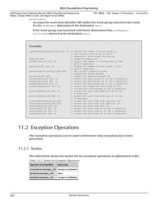 workitemid
Accesses the work-item identifier (ID) within the work-group and stores the result
for the dimNumber dimension in the destination dest.
If the work-group was launched with fewer dimensions than dimNumber,
workitemid stores 0 in the destination dest.
Examples
currentworkgroupsize_u32 $s1, 0; // access the number of work-items in
// the current work-group in the X
// dimension, which might be partial
dim_u32 $s3; // dispatch dimensions
gridgroups_u32 $s2, 2; // access the number of work-groups in the
// grid Z dimension
gridsize_u32 $s2, 2; // access the number of work-items in the
// grid Z dimension
packetcompletionsig_sig64 $d6; // get current dispatch packet
// completion signal handle
packetid_u64 $d0; // access the dispatch packet ID
workgroupid_u32 $s1, 0; // access the work-group ID in the X dimension
workgroupid_u32 $s1, 1; // access the work-group ID in the Y dimension
workgroupid_u32 $s1, 2; // access the work-group ID in the Z dimension
workgroupsize_u32 $s1, 0; // access the number of work-items in the
// non-partial work-groups in the X dimension
workitemabsid_u32 $s1, 0; // access the work-item absolute ID in the
// X dimension
workitemabsid_u64 $d1, 1; // access the work-item absolute ID in the
// Y dimension
workitemflatabsid_u32 $s1; // access the work-item flat absolute ID
workitemflatabsid_u64 $d1; // access the work-item flat absolute ID
workitemflatid_u32 $s1; // access the work-item flat ID
workitemid_u32 $s1, 0; // access the work-item ID in the X dimension
workitemid_u32 $s1, 1; // access the work-item ID in the Y dimension
workitemid_u32 $s1, 2; // access the work-item ID in the Z dimension
11.2 Exception Operations
The exception operations can be used to determine what exceptions have been
generated.
11.2.1 Syntax
The table below shows the syntax for the exception operations in alphabetical order.
Table 13–2 Syntax for Exception Operations
Opcodes and Modifier Operands
cleardetectexcept_u32 exceptionsNumber
getdetectexcept_u32 dest
setdetectexcept_u32 exceptionsNumber
HSA Foundation Proprietary  
HSA Programmer’s Reference Manual: HSAIL Virtual ISA and Programming
Model, Compiler Writer’s Guide, and Object Format (BRIG)
PID: 49828 ∙ Rev: Version 1.0 Provisional ∙ 5 June 2014
274 Special Operations  
 