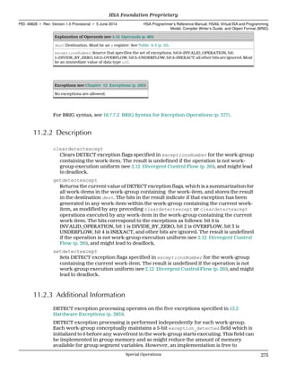 Explanation of Operands (see 4.16 Operands (p. 86))
dest: Destination. Must be an s register. See Table 4–3 (p. 25).
exceptionsNumber: Source that specifies the set of exceptions. bit:0=INVALID_OPERATION, bit:
1=DIVIDE_BY_ZERO, bit:2=OVERFLOW, bit:3=UNDERFLOW, bit:4=INEXACT; all other bits are ignored. Must
be an immediate value of data type u32.
Exceptions (see Chapter 12 Exceptions (p. 285))
No exceptions are allowed.
For BRIG syntax, see 18.7.7.2 BRIG Syntax for Exception Operations (p. 377).
11.2.2 Description
cleardetectexcept
Clears DETECT exception flags specified in exceptionsNumber for the work-group
containing the work-item. The result is undefined if the operation is not work-
group execution uniform (see 2.12 Divergent Control Flow (p. 26)), and might lead
to deadlock.
getdetectexcept
Returns the current value of DETECT exception flags, which is a summarization for
all work-items in the work-group containing the work-item, and stores the result
in the destination dest. The bits in the result indicate if that exception has been
generated in any work-item within the work-group containing the current work-
item, as modified by any preceding cleardetectexcept or cleardetectexcept
operations executed by any work-item in the work-group containing the current
work-item. The bits correspond to the exceptions as follows: bit 0 is
INVALID_OPERATION, bit 1 is DIVIDE_BY_ZERO, bit 2 is OVERFLOW, bit 3 is
UNDERFLOW, bit 4 is INEXACT, and other bits are ignored. The result is undefined
if the operation is not work-group execution uniform (see 2.12 Divergent Control
Flow (p. 26)), and might lead to deadlock.
setdetectexcept
Sets DETECT exception flags specified in exceptionsNumber for the work-group
containing the current work-item. The result is undefined if the operation is not
work-group execution uniform (see 2.12 Divergent Control Flow (p. 26)), and might
lead to deadlock.
11.2.3 Additional Information
DETECT exception processing operates on the five exceptions specified in 12.2
Hardware Exceptions (p. 285)).
DETECT exception processing is performed independently for each work-group.
Each work-group conceptually maintains a 5-bit exception_detected field which is
initialized to 0 before any wavefront in the work-group starts executing. This field can
be implemented in group memory and so might reduce the amount of memory
available for group segment variables. However, an implementation is free to
  HSA Foundation Proprietary
PID: 49828 ∙ Rev: Version 1.0 Provisional ∙ 5 June 2014 HSA Programmer’s Reference Manual: HSAIL Virtual ISA and Programming
Model, Compiler Writer’s Guide, and Object Format (BRIG)
  Special Operations 275
 