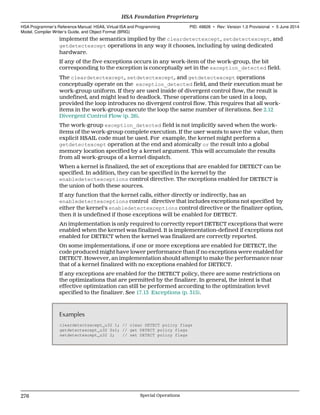 implement the semantics implied by the cleardetectexcept, setdetectexcept, and
getdetectexcept operations in any way it chooses, including by using dedicated
hardware.
If any of the five exceptions occurs in any work-item of the work-group, the bit
corresponding to the exception is conceptually set in the exception_detected field.
The cleardetectexcept, setdetectexcept, and getdetectexcept operations
conceptually operate on the exception_detected field, and their execution must be
work-group uniform. If they are used inside of divergent control flow, the result is
undefined, and might lead to deadlock. These operations can be used in a loop,
provided the loop introduces no divergent control flow. This requires that all work-
items in the work-group execute the loop the same number of iterations. See 2.12
Divergent Control Flow (p. 26).
The work-group exception_detected field is not implicitly saved when the work-
items of the work-group complete execution. If the user wants to save the value, then
explicit HSAIL code must be used. For example, the kernel might perform a
getdetectexcept operation at the end and atomically or the result into a global
memory location specified by a kernel argument. This will accumulate the results
from all work-groups of a kernel dispatch.
When a kernel is finalized, the set of exceptions that are enabled for DETECT can be
specified. In addition, they can be specified in the kernel by the
enabledetectexceptions control directive. The exceptions enabled for DETECT is
the union of both these sources.
If any function that the kernel calls, either directly or indirectly, has an
enabledetectexceptions control directive that includes exceptions not specified by
either the kernel's enabledetectexceptions control directive or the finalizer option,
then it is undefined if those exceptions will be enabled for DETECT.
An implementation is only required to correctly report DETECT exceptions that were
enabled when the kernel was finalized. It is implementation-defined if exceptions not
enabled for DETECT when the kernel was finalized are correctly reported.
On some implementations, if one or more exceptions are enabled for DETECT, the
code produced might have lower performance than if no exceptions were enabled for
DETECT. However, an implementation should attempt to make the performance near
that of a kernel finalized with no exceptions enabled for DETECT.
If any exceptions are enabled for the DETECT policy, there are some restrictions on
the optimizations that are permitted by the finalizer. In general, the intent is that
effective optimization can still be performed according to the optimization level
specified to the finalizer. See 17.13 Exceptions (p. 315).
Examples
cleardetectexcept_u32 1; // clear DETECT policy flags
getdetectexcept_u32 $s1; // get DETECT policy flags
setdetectexcept_u32 2; // set DETECT policy flags
HSA Foundation Proprietary  
HSA Programmer’s Reference Manual: HSAIL Virtual ISA and Programming
Model, Compiler Writer’s Guide, and Object Format (BRIG)
PID: 49828 ∙ Rev: Version 1.0 Provisional ∙ 5 June 2014
276 Special Operations  
 