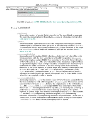 Exceptions (see Chapter 12 Exceptions (p. 285))
No exceptions are allowed.
For BRIG syntax, see 18.7.7.3 BRIG Syntax for User Mode Queue Operations (p. 377).
11.3.2 Description
agentcount
Returns the number of agents, that are members of the same HSAIL program as
the currently executing kernel dispatch, in dest as a 32-bit unsigned integer. See
4.2.1 Agent Id (p. 36).
agentid
Returns the 32-bit agent identifier of the HSA component executing the current
kernel dispatch, in the same HSAIL program as the executing kernel, in dest as a
32-bit unsigned integer. Each HSA component has a unique identifier, in the range
0 to agentcount−1, within an HSAIL program of which it is a member. See 4.2.1
Agent Id (p. 36).
addqueuewriteindex
Atomically adds the unsigned 64 bit value in src to the current value of the write
index associated with the User Mode Queue with address specified by address.
Returns the original unsigned 64 bit User Mode Queue Packet ID (Packet ID) value
of the write index in dest. The new value of the write index must be greater than
or equal to the original value: adding a value that causes the write index to wrap is
undefined. The add is performed as if a read-modify-write atomic memory
operation, to the global segment, at system scope, with memory ordering specified
by order which can be rlx (relaxed), scacq (sequentially consistent acquire),
screl (sequentially consistent release) or scar (sequentially consistent acquire
release). Can be used to allocate zero or more packet slots in a User Mode Queue
when there are multiple producer agents.
casqueuewriteindex
Atomically compares src0 to the current value of the write index associated with
the User Mode Queue with address specified by address, and if the values are the
same sets the write index to src1. Returns the original value of the write index in
dest. The src0, src1 and dest are unsigned 64 bit User Mode Queue Packet IDs
(Packet ID). src1 must be greater than or equal to src0. The compare-and-swap is
performed as a read-modify-write atomic memory operation, to the global
segment, at system scope, with memory ordering specified by order which can be
rlx (relaxed), scacq (sequentially consistent acquire), screl (sequentially
consistent release) or scar (sequentially consistent acquire release). Can be used to
allocate zero or more packet slots in a User Mode Queue in conjunction with the
ldqueuewriteindex when there are multiple producer agents.
HSA Foundation Proprietary  
HSA Programmer’s Reference Manual: HSAIL Virtual ISA and Programming
Model, Compiler Writer’s Guide, and Object Format (BRIG)
PID: 49828 ∙ Rev: Version 1.0 Provisional ∙ 5 June 2014
278 Special Operations  
 