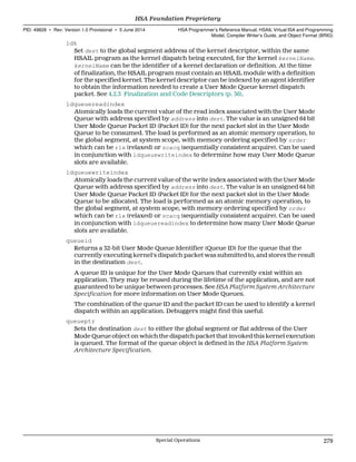 ldk
Set dest to the global segment address of the kernel descriptor, within the same
HSAIL program as the kernel dispatch being executed, for the kernel kernelName.
kernelName can be the identifier of a kernel declaration or definition. At the time
of finalization, the HSAIL program must contain an HSAIL module with a definition
for the specified kernel. The kernel descriptor can be indexed by an agent identifier
to obtain the information needed to create a User Mode Queue kernel dispatch
packet. See 4.2.3 Finalization and Code Descriptors (p. 36).
ldqueuereadindex
Atomically loads the current value of the read index associated with the User Mode
Queue with address specified by address into dest. The value is an unsigned 64 bit
User Mode Queue Packet ID (Packet ID) for the next packet slot in the User Mode
Queue to be consumed. The load is performed as an atomic memory operation, to
the global segment, at system scope, with memory ordering specified by order
which can be rlx (relaxed) or scacq (sequentially consistent acquire). Can be used
in conjunction with ldqueuewriteindex to determine how may User Mode Queue
slots are available.
ldqueuewriteindex
Atomically loads the current value of the write index associated with the User Mode
Queue with address specified by address into dest. The value is an unsigned 64 bit
User Mode Queue Packet ID (Packet ID) for the next packet slot in the User Mode
Queue to be allocated. The load is performed as an atomic memory operation, to
the global segment, at system scope, with memory ordering specified by order
which can be rlx (relaxed) or scacq (sequentially consistent acquire). Can be used
in conjunction with ldqueuereadindex to determine how many User Mode Queue
slots are available.
queueid
Returns a 32-bit User Mode Queue Identifier (Queue ID) for the queue that the
currently executing kernel's dispatch packet was submitted to, and stores the result
in the destination dest.
A queue ID is unique for the User Mode Queues that currently exist within an
application. They may be reused during the lifetime of the application, and are not
guaranteed to be unique between processes. See HSA Platform System Architecture
Specification for more information on User Mode Queues.
The combination of the queue ID and the packet ID can be used to identify a kernel
dispatch within an application. Debuggers might find this useful.
queueptr
Sets the destination dest to either the global segment or flat address of the User
Mode Queue object on which the dispatch packet that invoked this kernel execution
is queued. The format of the queue object is defined in the HSA Platform System
Architecture Specification.
  HSA Foundation Proprietary
PID: 49828 ∙ Rev: Version 1.0 Provisional ∙ 5 June 2014 HSA Programmer’s Reference Manual: HSAIL Virtual ISA and Programming
Model, Compiler Writer’s Guide, and Object Format (BRIG)
  Special Operations 279
 
