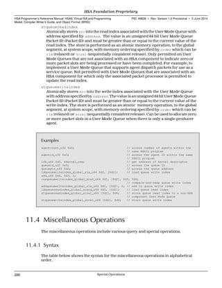 stqueuereadindex
Atomically stores src into the read index associated with the User Mode Queue with
address specified by address. The value is an unsigned 64 bit User Mode Queue
Packet ID (Packet ID) and must be greater than or equal to the current value of the
read index. The store is performed as an atomic memory operation, to the global
segment, at system scope, with memory ordering specified by order which can be
rlx (relaxed) or screl (sequentially consistent release). Only permitted on User
Mode Queues that are not associated with an HSA component to indicate zero or
more packet slots are being processed or have been completed. For example, to
implement a User Mode Queue that supports agent dispatch packets for use as a
service queue. Not permitted with User Mode Queues that are associated with an
HSA component for which only the associated packet processor is permitted to
update the read index.
stqueuewriteindex
Atomically stores src into the write index associated with the User Mode Queue
with address specified by address. The value is an unsigned 64 bit User Mode Queue
Packet ID (Packet ID) and must be greater than or equal to the current value of the
write index. The store is performed as an atomic memory operation, to the global
segment, at system scope, with memory ordering specified by order which can be
rlx (relaxed) or screl (sequentially consistent release). Can be used to allocate zero
or more packet slots in a User Mode Queue when there is only a single producer
agent.
Examples
agentcount_u32 $s0; // access number of agents within the
// same HSAIL program
agentid_u32 $s0; // access the agent ID within the same
// HSAIL program
ldk_u64 $d0, &kernel_one; // get address of kernel descriptor
queueid_u32 $s0; // access the queue ID
queueptr_u64 $d2; // access the queue address
ldqueuewriteindex_global_rlx_u64 $d3, [$d2]; // load queue write index
add_u64 $d4, $d3, 1;
casqueuewriteindex_global_scar_u64 $d1, [$d2], $d3, $d4;
// compare-and-swap queue write index
addqueuewriteindex_global_rlx_u64 $d1, [$d2], 2; // add to queue write index
ldqueuereadindex_global_scacq_u64 $d5, [$d2]; // load queue read index
stqueuereadindex_global_screl_u64 [$d2], $d4; // store queue read index to a non-HSA
// component User Mode Queue
stqueuewriteindex_global_screl_u64 [$d2], $d4; // store queue write index
11.4 Miscellaneous Operations
The miscellaneous operations include various query and special operations.
11.4.1 Syntax
The table below shows the syntax for the miscellaneous operations in alphabetical
order.
HSA Foundation Proprietary  
HSA Programmer’s Reference Manual: HSAIL Virtual ISA and Programming
Model, Compiler Writer’s Guide, and Object Format (BRIG)
PID: 49828 ∙ Rev: Version 1.0 Provisional ∙ 5 June 2014
280 Special Operations  
 