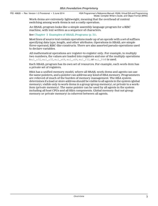 Work-items are extremely lightweight, meaning that the overhead of context
switching among work-items is not a costly operation.
An HSAIL program looks like a simple assembly language program for a RISC
machine, with text written as a sequence of characters.
See Chapter 3 Examples of HSAIL Programs (p. 31).
Most lines of source text contain operations made up of an opcode with a set of suffixes
specifying data type, length, and other attributes. Operations in HSAIL are simple
three-operand, RISC-like constructs. There are also assorted pseudo-operations used
to declare variables.
All mathematical operations are register-to-register only. For example, to multiply
two numbers, the values are loaded into registers and one of the multiply operations
(mul_s32, mul_u32, mul_s64, mul_u64, mul_f32, or mul_f64) is used.
Each HSAIL program has its own set of resources. For example, each work-item has
a private set of registers.
HSA has a unified memory model, where all HSAIL work-items and agents can use
the same pointers, and a pointer can address any kind of HSA memory. Programmers
are relieved of much of the burden of memory management. The HSA system
determines if a load or store address should be visible to all agents in the system (global
memory), visible only to work-items in a group (group memory), or private to a work-
item (private memory). The same pointer can be used by all agents in the system
including all host CPUs and all HSA components. Global memory (but not group
memory or private memory) is coherent between all agents.
  HSA Foundation Proprietary
PID: 49828 ∙ Rev: Version 1.0 Provisional ∙ 5 June 2014 HSA Programmer’s Reference Manual: HSAIL Virtual ISA and Programming
Model, Compiler Writer’s Guide, and Object Format (BRIG)
  Overview 3
 