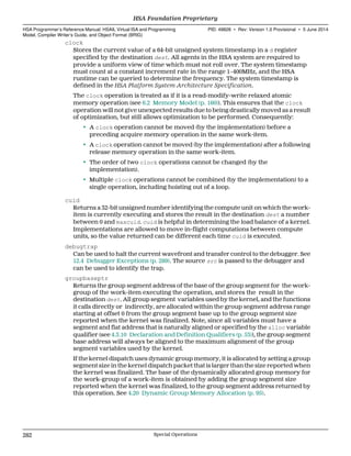 clock
Stores the current value of a 64-bit unsigned system timestamp in a d register
specified by the destination dest. All agents in the HSA system are required to
provide a uniform view of time which must not roll over. The system timestamp
must count at a constant increment rate in the range 1−400MHz, and the HSA
runtime can be queried to determine the frequency. The system timestamp is
defined in the HSA Platform System Architecture Specification.
The clock operation is treated as if it is a read-modify-write relaxed atomic
memory operation (see 6.2 Memory Model (p. 160)). This ensures that the clock
operation will not give unexpected results due to being drastically moved as a result
of optimization, but still allows optimization to be performed. Consequently:
• A clock operation cannot be moved (by the implementation) before a
preceding acquire memory operation in the same work-item.
• A clock operation cannot be moved (by the implementation) after a following
release memory operation in the same work-item.
• The order of two clock operations cannot be changed (by the
implementation).
• Multiple clock operations cannot be combined (by the implementation) to a
single operation, including hoisting out of a loop.
cuid
Returns a 32-bit unsigned number identifying the compute unit on which the work-
item is currently executing and stores the result in the destination dest a number
between 0 and maxcuid. cuid is helpful in determining the load balance of a kernel.
Implementations are allowed to move in-flight computations between compute
units, so the value returned can be different each time cuid is executed.
debugtrap
Can be used to halt the current wavefront and transfer control to the debugger. See
12.4 Debugger Exceptions (p. 289). The source src is passed to the debugger and
can be used to identify the trap.
groupbaseptr
Returns the group segment address of the base of the group segment for the work-
group of the work-item executing the operation, and stores the result in the
destination dest. All group segment variables used by the kernel, and the functions
it calls directly or indirectly, are allocated within the group segment address range
starting at offset 0 from the group segment base up to the group segment size
reported when the kernel was finalized. Note, since all variables must have a
segment and flat address that is naturally aligned or specified by the alloc variable
qualifier (see 4.3.10 Declaration and Definition Qualifiers (p. 53)), the group segment
base address will always be aligned to the maximum alignment of the group
segment variables used by the kernel.
If the kernel dispatch uses dynamic group memory, it is allocated by setting a group
segment size in the kernel dispatch packet that is larger than the size reported when
the kernel was finalized. The base of the dynamically allocated group memory for
the work-group of a work-item is obtained by adding the group segment size
reported when the kernel was finalized, to the group segment address returned by
this operation. See 4.20 Dynamic Group Memory Allocation (p. 95).
HSA Foundation Proprietary  
HSA Programmer’s Reference Manual: HSAIL Virtual ISA and Programming
Model, Compiler Writer’s Guide, and Object Format (BRIG)
PID: 49828 ∙ Rev: Version 1.0 Provisional ∙ 5 June 2014
282 Special Operations  
 