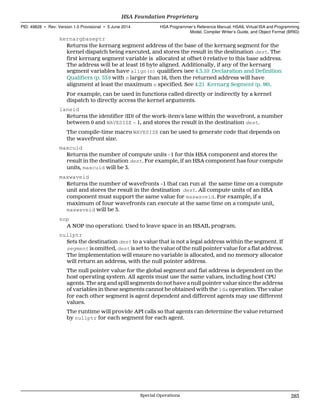 kernargbaseptr
Returns the kernarg segment address of the base of the kernarg segment for the
kernel dispatch being executed, and stores the result in the destination dest. The
first kernarg segment variable is allocated at offset 0 relative to this base address.
The address will be at least 16 byte aligned. Additionally, if any of the kernarg
segment variables have align(n) qualifiers (see 4.3.10 Declaration and Definition
Qualifiers (p. 53)) with n larger than 16, then the returned address will have
alignment at least the maximum n specified. See 4.21 Kernarg Segment (p. 96).
For example, can be used in functions called directly or indirectly by a kernel
dispatch to directly access the kernel arguments.
laneid
Returns the identifier (ID) of the work-item's lane within the wavefront, a number
between 0 and WAVESIZE − 1, and stores the result in the destination dest.
The compile-time macro WAVESIZE can be used to generate code that depends on
the wavefront size.
maxcuid
Returns the number of compute units −1 for this HSA component and stores the
result in the destination dest. For example, if an HSA component has four compute
units, maxcuid will be 3.
maxwaveid
Returns the number of wavefronts −1 that can run at the same time on a compute
unit and stores the result in the destination dest. All compute units of an HSA
component must support the same value for maxwaveid. For example, if a
maximum of four wavefronts can execute at the same time on a compute unit,
maxwaveid will be 3.
nop
A NOP (no operation). Used to leave space in an HSAIL program.
nullptr
Sets the destination dest to a value that is not a legal address within the segment. If
segment is omitted, dest is set to the value of the null pointer value for a flat address.
The implementation will ensure no variable is allocated, and no memory allocator
will return an address, with the null pointer address.
The null pointer value for the global segment and flat address is dependent on the
host operating system. All agents must use the same values, including host CPU
agents. The arg and spill segments do not have a null pointer value since the address
of variables in these segments cannot be obtained with the lda operation. The value
for each other segment is agent dependent and different agents may use different
values.
The runtime will provide API calls so that agents can determine the value returned
by nullptr for each segment for each agent.
  HSA Foundation Proprietary
PID: 49828 ∙ Rev: Version 1.0 Provisional ∙ 5 June 2014 HSA Programmer’s Reference Manual: HSAIL Virtual ISA and Programming
Model, Compiler Writer’s Guide, and Object Format (BRIG)
  Special Operations 283
 