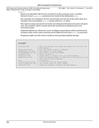 waveid
Returns an identifier (ID) for the wavefront on this compute unit, a number
between 0 and maxwaveid, and stores the result in the destination dest.
For example, if a maximum of four wavefronts can execute at the same time on a
compute unit, the possible waveid values will be 0, 1, 2, and 3.
The value is unique across all currently executing wavefronts on the same compute
unit. The number will be reused when the wavefront is finished and a new
wavefront starts.
Implementations are allowed to move in-flight computations within and between
compute units, so the value returned can be different each time waveid is executed.
Programs might use this value to address non-persistent global storage.
Examples
clock_u64 $d6; // return the current time access the compute unit id within the
// HSA component
debugtrap_u32 $s1; // halt and transfer control to debugger
groupbaseptr_u32 $d2; // base address for group segment
kernargbaseptr_u64 $d2; // base address for kernarg segment
laneid_u32 $s1; // access the lane ID
maxcuid_u32 $s6; // access number of compute units on the HSA component
maxwaveid_u32 $s4; // access the maximum number of waves that can be executing at the
// same time by the HSA component
nop; // no operation
nullptr_group_u32 $s0; // null pointer value for group segment
nullptr_global_u64 $d1; // null pointer value for global segment
waveid_u32 $s3; // access the wavefront ID within the HSA component
HSA Foundation Proprietary  
HSA Programmer’s Reference Manual: HSAIL Virtual ISA and Programming
Model, Compiler Writer’s Guide, and Object Format (BRIG)
PID: 49828 ∙ Rev: Version 1.0 Provisional ∙ 5 June 2014
284 Special Operations  
 