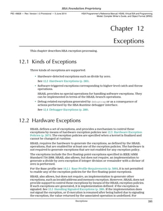 Chapter 12
Exceptions
This chapter describes HSA exception processing.
12.1 Kinds of Exceptions
Three kinds of exceptions are supported:
• Hardware-detected exceptions such as divide by zero.
See 12.2 Hardware Exceptions (p. 285).
• Software-triggered exceptions corresponding to higher-level catch and throw
operations.
HSAIL provides no special operations for handling software exceptions. They
can be implemented in terms of the HSAIL branch operations.
• Debug-related exceptions generated by debugtrap or as a consequence of
actions performed by the HSA Runtime debugger interface.
See 12.4 Debugger Exceptions (p. 289).
12.2 Hardware Exceptions
HSAIL defines a set of exceptions, and provides a mechanism to control these
exceptions by means of hardware exception policies (see 12.3 Hardware Exception
Policies (p. 287)). The exception policies are specified when a kernel is finalized and
cannot be changed at runtime.
HSAIL requires the hardware to generate the exceptions, as defined by the HSAIL
operations, that are enabled for at least one of the exception policies. The hardware is
not required to generate exceptions that are not enabled for any exception policy.
The exceptions include the five floating-point exceptions specified in IEEE/ANSI
Standard 754-2008. HSAIL also allows, but does not require, an implementation to
generate a divide by zero exception if integer division or remainder with a divisor of
zero is performed.
For the Base profile (see 16.2.1 Base Profile Requirements (p. 309)), it is not permitted
to enable any of the exception policies for the five floating-point exceptions.
HSAIL also allows, but does not require, an implementation to generate other
exceptions, such as invalid address and memory exception. However, HSAIL does not
provide support to control these exceptions by means of the HSAIL exception policies.
If such exceptions are generated, it is implementation defined if the exception is
signaled. See 12.5 Handling Signaled Exceptions (p. 289). If the implementation does
not signal the exception, or if execution is resumed after being halted due to signaling
the exception, the value returned by the associated operation is undefined. For
  HSA Foundation Proprietary
PID: 49828 ∙ Rev: Version 1.0 Provisional ∙ 5 June 2014 HSA Programmer’s Reference Manual: HSAIL Virtual ISA and Programming
Model, Compiler Writer’s Guide, and Object Format (BRIG)
  Exceptions 285
 