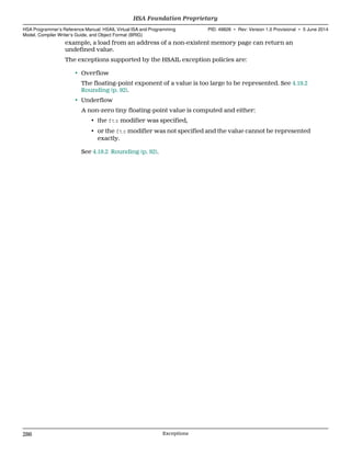example, a load from an address of a non-existent memory page can return an
undefined value.
The exceptions supported by the HSAIL exception policies are:
• Overflow
The floating-point exponent of a value is too large to be represented. See 4.19.2
Rounding (p. 92).
• Underflow
A non-zero tiny floating-point value is computed and either:
• the ftz modifier was specified,
• or the ftz modifier was not specified and the value cannot be represented
exactly.
See 4.19.2 Rounding (p. 92).
HSA Foundation Proprietary  
HSA Programmer’s Reference Manual: HSAIL Virtual ISA and Programming
Model, Compiler Writer’s Guide, and Object Format (BRIG)
PID: 49828 ∙ Rev: Version 1.0 Provisional ∙ 5 June 2014
286 Exceptions  
 
