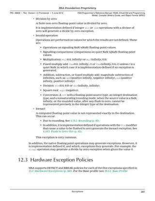 • Division by zero
A finite non-zero floating-point value is divided by zero.
It is implementation defined if integer div or rem operations with a divisor of
zero will generate a divide by zero exception.
• Invalid operation
Operations are performed on values for which the results are not defined. These
are:
• Operations on signaling NaN (sNaN) floating-point values.
• Signalling comparisons: comparisons on quiet NaN (qNaN) floating point
values.
• Multiplication: mul(0.0, infinity) or mul(infinity, 0.0).
• Fused multiply add: fma(0.0, infinity, c) or fma(infinity, 0.0, c) unless c is a
quiet NaN, in which case it is implementation-defined if an exception is
generated.
• Addition, subtraction, or fused multiply add: magnitude subtraction of
infinities, such as: add(positive infinity, negative infinity), sub(positive
infinity, positive infinity).
• Division: div(0.0, 0.0) or div(infinity, infinity).
• Square root: sqrt(negative).
• Conversion: A cvt with a floating-point source type, an integer destination
type, and a nonsaturating rounding mode, when the source value is a NaN,
infinity, or the rounded value, after any flush to zero, cannot be
represented precisely in the integer type of the destination.
• Inexact
A computed floating-point value is not represented exactly in the destination.
This can occur:
• Due to rounding. See 4.19.2 Rounding (p. 92).
• In addition, it is implementation defined if operations with the ftz modifier
that cause a value to be flushed to zero generate the inexact exception. See
4.19.3 Flush to Zero (ftz) (p. 92).
This exception is very common.
In addition, the native floating point operations may generate exceptions. However, it
is implementation defined if, and which, exceptions they generate. For example, the
nlog2 operation may generate a divide by zero exception when given the value 0.
12.3 Hardware Exception Policies
HSA supports DETECT and BREAK policies for each of the five exceptions specified in
12.2 Hardware Exceptions (p. 285). For the Base profile (see 16.2.1 Base Profile
  HSA Foundation Proprietary
PID: 49828 ∙ Rev: Version 1.0 Provisional ∙ 5 June 2014 HSA Programmer’s Reference Manual: HSAIL Virtual ISA and Programming
Model, Compiler Writer’s Guide, and Object Format (BRIG)
  Exceptions 287
 