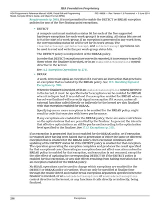 Requirements (p. 309)), it is not permitted to enable the DETECT or BREAK exception
policies for any of the five floating-point exceptions.
• DETECT
A compute unit must maintain a status bit for each of the five supported
hardware exceptions for each work-group it is executing. All status bits are set
to 0 at the start of a work-group. If an exception is generated in any work-item,
the corresponding status bit will be set for its work-group. The
cleardetectexcept, getdetectexcept, and setdetectexcept operations can
be used to read and write the per work-group status bits.
The DETECT policy is independent of the BREAK policy.
In order that DETECT exceptions are correctly reported, it is necessary to specify
them when the finalizer is invoked, or in an enabledetectexceptions control
directive in the kernel.
See 11.2 Exception Operations (p. 274).
• BREAK
A work-item must signal an exception if it executes an instruction that generates
an exception that is enabled by the BREAK policy. See 12.5 Handling Signaled
Exceptions (p. 289).
When the finalizer is invoked, or in an enablebreakexceptions control directive
in the kernel, it must be specified which exceptions can be enabled for BREAK
when it is dispatched. It is undefined if an exception enabled for BREAK when a
kernel was finalized will correctly signal an exception if it occurs, unless all
external functions called directly or indirectly by the kernel are also finalized
with that exception enabled for BREAK.
Specifying one or more exceptions to be enabled for the BREAK policy might
result in code that executes with lower performance.
If any exceptions are enabled for the BREAK policy, there are some restrictions
on the optimizations that are permitted by the finalizer. In general, the intent is
that effective optimization can still be performed according to the optimization
level specified to the finalizer. See 17.13 Exceptions (p. 315).
If an exception is generated that is not enabled for the BREAK policy, or if execution
is resumed after having been halted due to generation of either the same or different
exception that is enabled for the BREAK policy, then execution continues after
updating of the DETECT status bit if the DETECT policy is enabled for that exception.
The operation generating the exception completes and produces the result specified
for that exceptional case. Generating an exception does not affect execution unless the
BREAK policy is enabled for that exception, and execution is not resumed, except for
the side effect of updating the corresponding DETECT bit if the DETECT policy is
enabled for that exception, or any side effects resulting from halting execution due to
an exception enabled for the BREAK policy.
No HSAIL operations can be used to change which exceptions are enabled for the
DETECT or BREAK policy at runtime. That can only be specified at finalize time
through the enable detect and enable break exceptions arguments specified when the
finalizer is invoked, or an enabledetectexceptions or enabledetectexceptions
control directive in the kernel, or any functions it calls directly or indirectly, being
finalized.
HSA Foundation Proprietary  
HSA Programmer’s Reference Manual: HSAIL Virtual ISA and Programming
Model, Compiler Writer’s Guide, and Object Format (BRIG)
PID: 49828 ∙ Rev: Version 1.0 Provisional ∙ 5 June 2014
288 Exceptions  
 