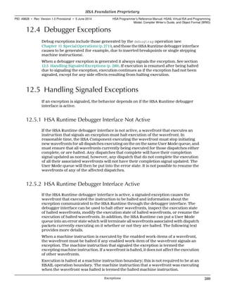 12.4 Debugger Exceptions
Debug exceptions include those generated by the debugtrap operation (see
Chapter 11 Special Operations (p. 271)), and those the HSA Runtime debugger interface
causes to be generated (for example, due to inserted breakpoints or single stepping
machine instructions).
When a debugger exception is generated it always signals the exception. See section
12.5 Handling Signaled Exceptions (p. 289). If execution is resumed after being halted
due to signaling the exception, execution continues as if the exception had not been
signaled, except for any side effects resulting from halting execution.
12.5 Handling Signaled Exceptions
If an exception is signaled, the behavior depends on if the HSA Runtime debugger
interface is active.
12.5.1 HSA Runtime Debugger Interface Not Active
If the HSA Runtime debugger interface is not active, a wavefront that executes an
instruction that signals an exception must halt execution of the wavefront. In
reasonable time, the HSA Component executing the wavefront must stop initiating
new wavefronts for all dispatches executing on the on the same User Mode queue, and
must ensure that all wavefronts currently being executed for those dispatches either
complete, or are halted. Any dispatches that complete will have their completion
signal updated as normal, however, any dispatch that do not complete the execution
of all their associated wavefronts will not have their completion signal updated. The
User Mode queue will then be put into the error state. It is not possible to resume the
wavefronts of any of the affected dispatches.
12.5.2 HSA Runtime Debugger Interface Active
If the HSA Runtime debugger interface is active, a signaled exception causes the
wavefront that executed the instruction to be halted and information about the
exception communicated to the HSA Runtime through the debugger interface. The
debugger interface can be used to halt other wavefronts, inspect the execution state
of halted wavefronts, modify the execution state of halted wavefronts, or resume the
execution of halted wavefronts. In addition, the HSA Runtime can put a User Mode
queue into an error state which will terminate all wavefronts associated with dispatch
packets currently executing on it whether or not they are halted. The following text
provides more details.
When a machine instruction is executed by the enabled work-items of a wavefront,
the wavefront must be halted if any enabled work-item of the wavefront signals an
exception. The machine instruction that signaled the exception is termed the
excepting machine instruction. If a wavefront is halted, it does not affect the execution
of other wavefronts.
Execution is halted at a machine instruction boundary; this is not required to be at an
HSAIL operation boundary. The machine instruction that a wavefront was executing
when the wavefront was halted is termed the halted machine instruction.
  HSA Foundation Proprietary
PID: 49828 ∙ Rev: Version 1.0 Provisional ∙ 5 June 2014 HSA Programmer’s Reference Manual: HSAIL Virtual ISA and Programming
Model, Compiler Writer’s Guide, and Object Format (BRIG)
  Exceptions 289
 