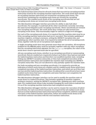 The halted machine instruction for all work-items that executed an excepting machine
instruction must be the excepting machine instruction. The work-items that execute
an excepting machine instruction are termed the excepting work-items. The
wavefronts containing the excepting work-items are termed the excepting
wavefronts. The enabled work-items of the excepting wavefronts that are not
excepting work-items are termed non-excepting work-items.
The HSA Runtime debugger interface provides the ability to also halt other
wavefronts. For example, it could halt all the other wavefronts currently executing
the same kernel dispatch as the excepting wavefronts. These wavefronts are termed
non-excepting wavefronts. The work-items they contain are also termed non-
excepting work-items. This functionality might be useful to a high level debugger.
For each of the excepting work-items, it is required that the machine state must be as
if the excepting machine instruction had never executed. This includes updating of
machine registers, writing to memory, setting the DETECT exception bits, and
updating any other machine state. It is required to indicate the set of excepting work-
items, together with the set of exceptions each signaled.
A single excepting work-item may generate more than one exception. All exceptions
enabled for the BREAK policy must be included, together with any other exceptions
that the excepting instruction signaled. For the debugtrap exception, the value of the
work-item's source operand must also be specified.
All non-excepting work-items, whether in an excepting wavefront or nonexcepting
wavefront, that are enabled are required to behave as if either: they had not executed
the halted machine instruction and therefore not modified machine state, including
setting any DETECT exception status bits; or they had completed execution of the
halted machine instruction and modified the machine state including any DETECT
exception status bits. They are not allowed to only partially update the machine state.
For both excepting and non-excepting wavefronts, it is required to provide an
indication of which work-items are enabled, and for enabled work-items which have
completed execution of the halted machine instruction, and which are as if they had
not executed the halted machine instruction. It is allowed for a wavefront to have some
enabled work-items that have completed, and some that have not completed, the
halted machine instruction.
The HSA Runtime debugger interface can be used to modify the machine state of
work-items in a halted wavefront. This includes updating of machine registers,
writing to memory, setting the DETECT exception bits, updating any other machine
state. For enabled work-items it also includes changing the work-item to indicate that
it is as if the excepting machine instruction had completed execution.
The HSA Runtime debugger interface can be used to resume the execution of halted
wavefronts. For each wavefront resumed, it is required that all enabled work-items
that are as if the halted machine instruction had not been completed, will first complete
execution of the halted machine instruction, before all enabled work-items in the
wavefront continue execution with the next machine instruction.
HSA Foundation Proprietary  
HSA Programmer’s Reference Manual: HSAIL Virtual ISA and Programming
Model, Compiler Writer’s Guide, and Object Format (BRIG)
PID: 49828 ∙ Rev: Version 1.0 Provisional ∙ 5 June 2014
290 Exceptions  
 