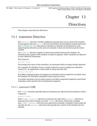 Chapter 13
Directives
This chapter describes the directives.
13.1 extension Directive
The extension directive enables additional opcodes that can be used in the module.
It must appear after the version directive but before the first HSAIL module statement
(see 4.3 Module (p. 38)). This allows a finalizer to identify all extensions by only
inspecting the directives at the start of a module: it does not need to scan the entire
module.
An extension directive applies to all kernels and functions in the module. An
extension only applies to the module in which it appears. Other modules are allowed
to have different extensions.
The syntax is:
extension string
The string is the name of the extension. An extension with an empty string is ignored.
For example, if a finalizer from a vendor named foo was to support an extension
named bar, an application could enable it using code like this:
extension "foo:bar";
If an HSA component does not support an extension that is enabled in a module, then
the finalizer for that HSA component must report an error.
A runtime operation can be used to query if an HSA component supports a particular
extension, and to get the list of extensions it supports.
13.1.1 extension CORE
The "CORE" extension specifies that no extensions are allowed in the module in which
it appears:
extension "CORE";
If the "CORE" extension directive is present, the only other extension directives
allowed in the same module are other "CORE" directives. Otherwise, multiple
non-"CORE" extension directives are allowed in a module: a finalizer must enable all
opcodes for all extension directives that specify the vendor of the finalizer for the
module.
  HSA Foundation Proprietary
PID: 49828 ∙ Rev: Version 1.0 Provisional ∙ 5 June 2014 HSA Programmer’s Reference Manual: HSAIL Virtual ISA and Programming
Model, Compiler Writer’s Guide, and Object Format (BRIG)
  Directives 291
 