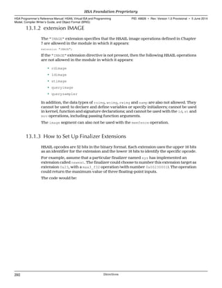 13.1.2 extension IMAGE
The "IMAGE" extension specifies that the HSAIL image operations defined in Chapter
7 are allowed in the module in which it appears:
extension "IMAGE";
If the "IMAGE" extension directive is not present, then the following HSAIL operations
are not allowed in the module in which it appears:
• rdimage
• ldimage
• stimage
• queryimage
• querysampler
In addition, the data types of roimg, woimg, rwimg and samp are also not allowed. They
cannot be used: to declare and define variables or specify initializers; cannot be used
in kernel, function and signature declarations; and cannot be used with the ld, st and
mov operations, including passing function arguments.
The image segment can also not be used with the memfence operation.
13.1.3 How to Set Up Finalizer Extensions
HSAIL opcodes are 32 bits in the binary format. Each extension uses the upper 16 bits
as an identifier for the extension and the lower 16 bits to identify the specific opcode.
For example, assume that a particular finalizer named xyz has implemented an
extension called newext. The finalizer could choose to number this extension target as
extension 0x23, with a max3_f32 operation (with number 0x00230001). The operation
could return the maximum value of three floating-point inputs.
The code would be:
HSA Foundation Proprietary  
HSA Programmer’s Reference Manual: HSAIL Virtual ISA and Programming
Model, Compiler Writer’s Guide, and Object Format (BRIG)
PID: 49828 ∙ Rev: Version 1.0 Provisional ∙ 5 June 2014
292 Directives  
 