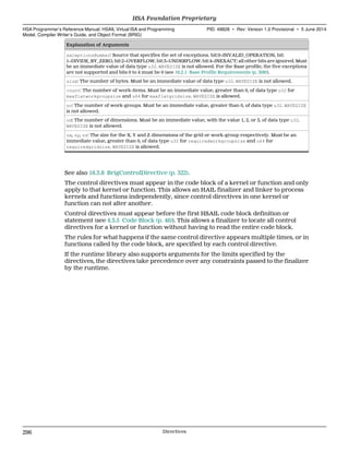 Explanation of Arguments
exceptionsNumber: Source that specifies the set of exceptions. bit:0=INVALID_OPERATION, bit:
1=DIVIDE_BY_ZERO, bit:2=OVERFLOW, bit:3=UNDERFLOW, bit:4=INEXACT; all other bits are ignored. Must
be an immediate value of data type u32. WAVESIZE is not allowed. For the Base profile, the five exceptions
are not supported and bits 0 to 4 must be 0 (see 16.2.1 Base Profile Requirements (p. 309)).
size: The number of bytes. Must be an immediate value of data type u32. WAVESIZE is not allowed.
count: The number of work-items. Must be an immediate value, greater than 0, of data type u32 for
maxflatworkgroupsize and u64 for maxflatgridsize. WAVESIZE is allowed.
nc: The number of work-groups. Must be an immediate value, greater than 0, of data type u32. WAVESIZE
is not allowed.
nd: The number of dimensions. Must be an immediate value, with the value 1, 2, or 3, of data type u32.
WAVESIZE is not allowed.
nx, ny, nz: The size for the X, Y and Z dimensions of the grid or work-group respectively. Must be an
immediate value, greater than 0, of data type u32 for requiredworkgroupsize and u64 for
requiredgridsize. WAVESIZE is allowed.
See also 18.3.8 BrigControlDirective (p. 322).
The control directives must appear in the code block of a kernel or function and only
apply to that kernel or function. This allows an HAIL finalizer and linker to process
kernels and functions independently, since control directives in one kernel or
function can not alter another.
Control directives must appear before the first HSAIL code block definition or
statement (see 4.3.5 Code Block (p. 46)). This allows a finalizer to locate all control
directives for a kernel or function without having to read the entire code block.
The rules for what happens if the same control directive appears multiple times, or in
functions called by the code block, are specified by each control directive.
If the runtime library also supports arguments for the limits specified by the
directives, the directives take precedence over any constraints passed to the finalizer
by the runtime.
HSA Foundation Proprietary  
HSA Programmer’s Reference Manual: HSAIL Virtual ISA and Programming
Model, Compiler Writer’s Guide, and Object Format (BRIG)
PID: 49828 ∙ Rev: Version 1.0 Provisional ∙ 5 June 2014
296 Directives  
 