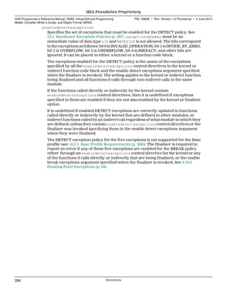 enabledetectexceptions
Specifies the set of exceptions that must be enabled for the DETECT policy. See
12.3 Hardware Exception Policies (p. 287). exceptionsNumber must be an
immediate value of data type u32 and WAVESIZE is not allowed. The bits correspond
to the exceptions as follows: bit 0 is INVALID_OPERATION, bit 1 is DIVIDE_BY_ZERO,
bit 2 is OVERFLOW, bit 3 is UNDERFLOW, bit 4 is INEXACT, and other bits are
ignored. It can be placed in either a kernel or a function code block.
The exceptions enabled for the DETECT policy is the union of the exceptions
specified by all the enabledetectexceptions control directives in the kernel or
indirect function code block and the enable detect exceptions argument specified
when the finalizer is invoked. The setting applies to the kernel or indirect function
being finalized and all functions it calls through non-indirect calls in the same
module.
If the functions called directly or indirectly by the kernel contain
enabledetectexceptions control directives, then it is undefined if exceptions
specified in them are enabled if they are not also enabled by the kernel or finalizer
option.
It is undefined if enabled DETECT exceptions are correctly updated in functions
called directly or indirectly by the kernel that are defined in other modules, or
indirect functions called by an indirect call regardless of what module in which they
are defined, unless they contain enabledetectexceptions control directives or the
finalizer was invoked specifying them in the enable detect exceptions argument
when they were finalized.
The DETECT exception policy for the five exceptions is not supported for the Base
profile (see 16.2.1 Base Profile Requirements (p. 309)). The finalizer is required to
report an error if any of these five exceptions are enabled for the BREAK policy
either through an enabledetectexceptions control directive for the kernel or any
of the functions it calls directly or indirectly that are being finalized, or the enable
break exceptions argument specified when the finalizer is invoked. See 4.19.5
Floating Point Exceptions (p. 94).
HSA Foundation Proprietary  
HSA Programmer’s Reference Manual: HSAIL Virtual ISA and Programming
Model, Compiler Writer’s Guide, and Object Format (BRIG)
PID: 49828 ∙ Rev: Version 1.0 Provisional ∙ 5 June 2014
298 Directives  
 