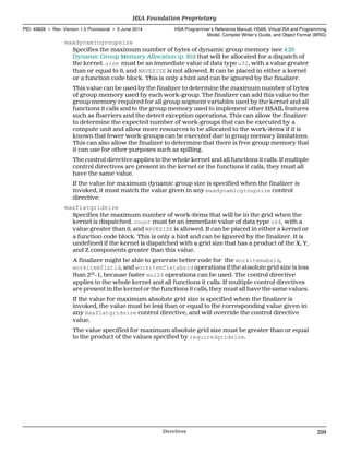 maxdynamicgroupsize
Specifies the maximum number of bytes of dynamic group memory (see 4.20
Dynamic Group Memory Allocation (p. 95)) that will be allocated for a dispatch of
the kernel. size must be an immediate value of data type u32, with a value greater
than or equal to 0, and WAVESIZE is not allowed. It can be placed in either a kernel
or a function code block. This is only a hint and can be ignored by the finalizer.
This value can be used by the finalizer to determine the maximum number of bytes
of group memory used by each work-group. The finalizer can add this value to the
group memory required for all group segment variables used by the kernel and all
functions it calls and to the group memory used to implement other HSAIL features
such as fbarriers and the detect exception operations. This can allow the finalizer
to determine the expected number of work-groups that can be executed by a
compute unit and allow more resources to be allocated to the work-items if it is
known that fewer work-groups can be executed due to group memory limitations.
This can also allow the finalizer to determine that there is free group memory that
it can use for other purposes such as spilling.
The control directive applies to the whole kernel and all functions it calls. If multiple
control directives are present in the kernel or the functions it calls, they must all
have the same value.
If the value for maximum dynamic group size is specified when the finalizer is
invoked, it must match the value given in any maxdynamicgroupsize control
directive.
maxflatgridsize
Specifies the maximum number of work-items that will be in the grid when the
kernel is dispatched. count must be an immediate value of data type u64, with a
value greater than 0, and WAVESIZE is allowed. It can be placed in either a kernel or
a function code block. This is only a hint and can be ignored by the finalizer. It is
undefined if the kernel is dispatched with a grid size that has a product of the X, Y,
and Z components greater than this value.
A finalizer might be able to generate better code for the workitemabsid,
workitemflatid, and workitemflatabsid operations if the absolute grid size is less
than 224
−1, because faster mul24 operations can be used. The control directive
applies to the whole kernel and all functions it calls. If multiple control directives
are present in the kernel or the functions it calls, they must all have the same values.
If the value for maximum absolute grid size is specified when the finalizer is
invoked, the value must be less than or equal to the corresponding value given in
any maxflatgridsize control directive, and will override the control directive
value.
The value specified for maximum absolute grid size must be greater than or equal
to the product of the values specified by requiredgridsize.
  HSA Foundation Proprietary
PID: 49828 ∙ Rev: Version 1.0 Provisional ∙ 5 June 2014 HSA Programmer’s Reference Manual: HSAIL Virtual ISA and Programming
Model, Compiler Writer’s Guide, and Object Format (BRIG)
  Directives 299
 