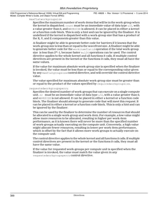 maxflatworkgroupsize
Specifies the maximum number of work-items that will be in the work-group when
the kernel is dispatched. count must be an immediate value of data type u32, with
a value greater than 0, and WAVESIZE is allowed. It can be placed in either a kernel
or a function code block. This is only a hint and can be ignored by the finalizer. It is
undefined if the kernel is dispatched with a work-group size that has a product of
the X, Y, and Z components greater than this value.
A finalizer might be able to generate better code for barriers if it knows that the
work-group size is less than or equal to the wavefront size. A finalizer might be able
to generate better code for the workitemflatid operation if the total work-group
size is less than 224
−1, because faster mul24 operations can be used. The control
directive applies to the whole kernel and all functions it calls. If multiple control
directives are present in the kernel or the functions it calls, they must all have the
same values.
If the value for maximum absolute work-group size is specified when the finalizer
is invoked, the value must be less than or equal to the corresponding value given
by any maxflatgroupsize control directive, and will override the control directive
value.
The value specified for maximum absolute work-group size must be greater than
or equal to the product of the values specified by requiredworkgroupsize.
requestedworkgroupspercu
Specifies the desired number of work-groups that can execute on a single compute
unit. nc must be an immediate value of data type u32, with a value greater than 0,
and WAVESIZE is not allowed. It can be placed in either a kernel or a function code
block. The finalizer should attempt to generate code that will meet this request. It
can be placed in either a kernel or a function code block. This is only a hint and can
be ignored by the finalizer.
This can be used by the finalizer to determine the number of resources that should
be allocated to a single work-group and work-item. For example, a low value might
allow more resources to be allocated, resulting in higher per work-item
performance, as it is known there will never be more than the specified number
of work-groups actually executing on the compute unit. Conversely, a high value
might allocate fewer resources, resulting in lower per work-item performance,
which is offset by the fact that it allows more work-groups to actually execute on
the compute unit.
The control directive applies to the whole kernel and all functions it calls. If multiple
control directives are present in the kernel or the functions it calls, they must all
have the same value.
If the value for requested work-groups per compute unit is specified when the
finalizer is invoked, the value must match the value given in any
requestedworkgroupspercu control directive.
HSA Foundation Proprietary  
HSA Programmer’s Reference Manual: HSAIL Virtual ISA and Programming
Model, Compiler Writer’s Guide, and Object Format (BRIG)
PID: 49828 ∙ Rev: Version 1.0 Provisional ∙ 5 June 2014
300 Directives  
 
