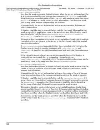 requiredworkgroupsize
Specifies the work-group size that will be used when the kernel is dispatched. The
X, Y, Z components of the work-group size correspond to nx, ny, nz respectively.
They must be an immediate value of data type u32, with a value greater than 0, and
WAVESIZE is allowed. It can be placed in either a kernel or a function code block.
This is only a hint and can be ignored by the finalizer.
It is undefined if the kernel is dispatched with a work-group size that does not
match these values.
A finalizer might be able to generate better code for barriers if it knows that the
work-group size is less than or equal to the wavefront size. This directive might
also allow better code for the workgroupsize, workitemid, workitemabsid,
workitemflatid, and workitemflatabsid operations.
The control directive applies to the whole kernel and all functions it calls. If multiple
control directives are present in the kernel or the functions it calls, they must all
have the same values.
If requiredworkgroupsize is specified (either by a control directive or when the
finalizer was invoked), it must be consistent with requiredgridsize and
requireddim if specified: invalid dimensions must be 1, and valid dimension must
not be 0.
If the values for required work-group size are specified when the finalizer is
invoked, they must match the corresponding values given in any
requiredworkgroupsize control directive. The product of the values must also be
less than or equal to the value specified by maxflatworkgroupsize.
requirenopartialworkgroups
Specifies that the kernel must be dispatched with no partial work-groups. It can be
placed in either a kernel or a function code block. This is only a hint and can be
ignored by the finalizer.
It is undefined if the kernel is dispatched with any dimension of the grid size not
being an exact multiple of the corresponding dimension of the work-group size.
A finalizer might be able to generate better code for currentworkgroupsize if it
knows there are no partial work-groups, because the result becomes the same as
the workgroupsize operation. An HSA component might be able to dispatch a
kernel more efficiently if it knows there are no partial work-groups.
The control directive applies to the whole kernel and all functions it calls. It can
appear multiple times in a kernel or function. If it appears in a function (including
external functions), then it must also appear in all kernels that call that function (or
have been specified when the finalizer was invoked), either directly or indirectly.
If require no partial work-groups is specified when the finalizer is invoked, the
kernel behaves as if the requirenopartialworkgroups control directive has been
specified.
HSA Foundation Proprietary  
HSA Programmer’s Reference Manual: HSAIL Virtual ISA and Programming
Model, Compiler Writer’s Guide, and Object Format (BRIG)
PID: 49828 ∙ Rev: Version 1.0 Provisional ∙ 5 June 2014
302 Directives  
 