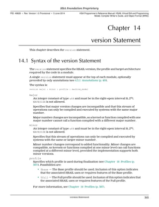 Chapter 14
version Statement
This chapter describes the version statement.
14.1 Syntax of the version Statement
The version statement specifies the HSAIL version, the profile and target architecture
required by the code in a module.
A single version statement must appear at the top of each module, optionally
preceded by only annotations (see 4.3.1 Annotations (p. 40)).
The syntax is:
version major : minor : profile : machine_model
major
An integer constant of type u64 and must be in the right-open interval [0, 232
).
WAVESIZE is not allowed.
Specifies that major version changes are incompatible and that this stream of
operations can only be compiled and executed by systems with the same major
number.
Major number changes are incompatible, so a kernel or function compiled with one
major number cannot call a function compiled with a different major number.
minor
An integer constant of type u64 and must be in the right-open interval [0, 232
).
WAVESIZE is not allowed.
Specifies that this stream of operations can only be compiled and executed by
systems with the same or larger minor number.
Minor number changes correspond to added functionality. Minor changes are
compatible, so kernels or functions compiled at one minor level can call functions
compiled at a different minor level, provided the implementation supports both
minor versions.
profile
Specifies which profile is used during finalization (see Chapter 16 Profiles (p.
307)). Possibilities are:
• $base — The Base profile should be used. Inclusion of this option indicates
that the associated HSAIL uses or requires features of the Base profile.
• $full — The Full profile should be used. Inclusion of this option indicates that
the associated HSAIL uses or requires features of the Full profile.
For more information, see Chapter 16 Profiles (p. 307).
  HSA Foundation Proprietary
PID: 49828 ∙ Rev: Version 1.0 Provisional ∙ 5 June 2014 HSA Programmer’s Reference Manual: HSAIL Virtual ISA and Programming
Model, Compiler Writer’s Guide, and Object Format (BRIG)
  version Statement 303
 