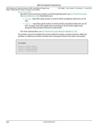machine_model
Specifies which machine model is used during finalization (see 2.9 Small and Large
Machine Models (p. 24)). Possibilities are:
• $large —Specifies large model, in which all flat and global addresses are 64
bits.
• $small — Specifies small model, in which all flat and global addresses are 32
bits. A legacy host CPU application executing in 32-bit mode might want
program data-parallel sections in small mode.
For more information, see 2.9 Small and Large Machine Models (p. 24).
It is a linker error for multiple files to have different major version numbers, different
profiles, or different machine models and to attempt to link to the same executable.
Examples
version 1:0:$full:$small;
version 1:0:$full:$large;
version 1:0:$base:$small;
version 1:0:$base:$large;
HSA Foundation Proprietary  
HSA Programmer’s Reference Manual: HSAIL Virtual ISA and Programming
Model, Compiler Writer’s Guide, and Object Format (BRIG)
PID: 49828 ∙ Rev: Version 1.0 Provisional ∙ 5 June 2014
304 version Statement  
 