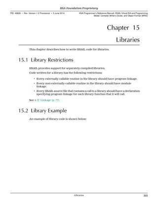 Chapter 15
Libraries
This chapter describes how to write HSAIL code for libraries.
15.1 Library Restrictions
HSAIL provides support for separately compiled libraries.
Code written for a library has the following restrictions:
• Every externally callable routine in the library should have program linkage.
• Every non-externally-callable routine in the library should have module
linkage.
• Every HSAIL source file that contains a call to a library should have a declaration
specifying program linkage for each library function that it will call.
See 4.12 Linkage (p. 77).
15.2 Library Example
An example of library code is shown below:
  HSA Foundation Proprietary
PID: 49828 ∙ Rev: Version 1.0 Provisional ∙ 5 June 2014 HSA Programmer’s Reference Manual: HSAIL Virtual ISA and Programming
Model, Compiler Writer’s Guide, and Object Format (BRIG)
  Libraries 305
 