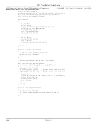 version 1:0:$full:$small;
group_f32 &xarray[100]; // the library gets part of this array
decl prog function &libfoo(arg_u32 %res)(arg_u32 %sptr);
decl function &a()(arg_u32 %formal);
kernel &main()
{
{
arg_u32 %in;
arg_u32 %out;
// give the library part of the group memory
lda_group_u32 $s1, [&xarray][4];
st_arg_u32 $s1, [%in];
call &libfoo(%out)(%in);
ld_arg_u32 $s2, [%out];
}
{
arg_u32 %in1;
st_arg_u32 $s2, [%in1];
call &a(%in1);
// $s2 has the library call result
}
// ...
};
function &a()(arg_u32 %formal)
{
// get the result of the library call
ld_arg_u32 $s1, [%formal];
// ...
};
// now for the second compile unit - the library
decl function &l1()(arg_u32 %input);
prog function &libfoo(arg_u32 %res)(arg_u32 %sptr)
{
ld_arg_u32 $s1, [%sptr];
ld_group_u32 $s2, [$s1]; // library reads some group data
st_group_u32 $s2, [$s1+4]; // library reads some group data
{
arg_u32 %s;
// give a function in the library part of the shared array
add_u32 $s4, $s2, 20;
st_arg_u32 $s2, [%s];
call &l1(%s);
}
// ...
};
function &l1()(arg_u32 %input)
{
ld_arg_u32 $s6, [%input];
// library passed address in group memory is now $s6
// ...
};
HSA Foundation Proprietary  
HSA Programmer’s Reference Manual: HSAIL Virtual ISA and Programming
Model, Compiler Writer’s Guide, and Object Format (BRIG)
PID: 49828 ∙ Rev: Version 1.0 Provisional ∙ 5 June 2014
306 Libraries  
 