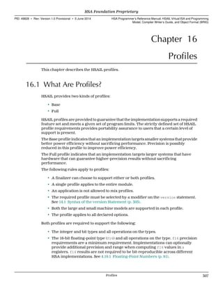 Chapter 16
Profiles
This chapter describes the HSAIL profiles.
16.1 What Are Profiles?
HSAIL provides two kinds of profiles:
• Base
• Full
HSAIL profiles are provided to guarantee that the implementation supports a required
feature set and meets a given set of program limits. The strictly defined set of HSAIL
profile requirements provides portability assurance to users that a certain level of
support is present.
The Base profile indicates that an implementation targets smaller systems that provide
better power efficiency without sacrificing performance. Precision is possibly
reduced in this profile to improve power efficiency.
The Full profile indicates that an implementation targets larger systems that have
hardware that can guarantee higher-precision results without sacrificing
performance.
The following rules apply to profiles:
• A finalizer can choose to support either or both profiles.
• A single profile applies to the entire module.
• An application is not allowed to mix profiles.
• The required profile must be selected by a modifier on the version statement.
See 14.1 Syntax of the version Statement (p. 303).
• Both the large and small machine models are supported in each profile.
• The profile applies to all declared options.
Both profiles are required to support the following:
• The integer and bit types and all operations on the types.
• The 16-bit floating-point type (f16) and all operations on the type. f16 precision
requirements are a minimum requirement. Implementations can optionally
provide additional precision and range when computing f16 values in s
registers. f16 results are not required to be bit-reproducible across different
HSA implementations. See 4.19.1 Floating-Point Numbers (p. 91).
  HSA Foundation Proprietary
PID: 49828 ∙ Rev: Version 1.0 Provisional ∙ 5 June 2014 HSA Programmer’s Reference Manual: HSAIL Virtual ISA and Programming
Model, Compiler Writer’s Guide, and Object Format (BRIG)
  Profiles 307
 