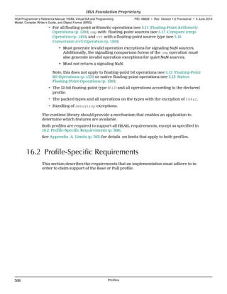 • For all floating-point arithmetic operations (see 5.11 Floating-Point Arithmetic
Operations (p. 129)); cmp with floating-point sources (see 5.17 Compare (cmp)
Operation (p. 145)); and cvt with a floating-point source type (see 5.18
Conversion (cvt) Operation (p. 150)):
• Must generate invalid operation exceptions for signaling NaN sources.
Additionally, the signalling comparison forms of the cmp operation must
also generate invalid operation exceptions for quiet NaN sources.
• Must not return a signaling NaN.
Note, this does not apply to floating-point bit operations (see 5.12 Floating-Point
Bit Operations (p. 133)) or native floating-point operations (see 5.13 Native
Floating-Point Operations (p. 136)).
• The 32-bit floating-point type (f32) and all operations according to the declared
profile.
• The packed types and all operations on the types with the exception of f64x2.
• Handling of debugtrap exceptions.
The runtime library should provide a mechanism that enables an application to
determine which features are available.
Both profiles are required to support all HSAIL requirements, except as specified in
16.2 Profile-Specific Requirements (p. 308).
See Appendix A Limits (p. 393) for details on limits that apply to both profiles.
16.2 Profile-Specific Requirements
This section describes the requirements that an implementation must adhere to in
order to claim support of the Base or Full profile.
HSA Foundation Proprietary  
HSA Programmer’s Reference Manual: HSAIL Virtual ISA and Programming
Model, Compiler Writer’s Guide, and Object Format (BRIG)
PID: 49828 ∙ Rev: Version 1.0 Provisional ∙ 5 June 2014
308 Profiles  
 