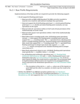 16.2.1 Base Profile Requirements
Implementations of the Base profile are required to provide the following support:
• On all supported floating-point types:
• Must provide an IEEE/ANSI Standard 754-2008 correctly rounded to
nearest even result for add/subtract/multiply/fma operations.
• Does not support the 64-bit floating-point type (f64), 64-bit packed floating-
point type (2xf64), double-precision floating point constants, nor any
operations on the types.
• Must provide div operations within 2.5 ULP (unit of least precision) of the
mathematically accurate result.
• Must provide square root operations within 1 ULP of the mathematically
accurate result.
• Must follow these rounding mode rules: All floating-point operations
(except cvt) that support the floating-point rounding mode must only
support the near rounding mode. The cvt operation from a floating-point
type to a smaller floating-point type, and from integer type to floating-point
type, must only support the near rounding mode. The cvt operation from
floating-point type to integer type must only support zeroi and
zeroi_sat (which correspond to the standard floating-point to integer
conversion of C).
• Must flush subnormal values to zero. All HSAIL floating-point operations
must specify the ftz modifier (when ftz is valid).
• For all floating-point arithmetic operations (see 5.11 Floating-Point
Arithmetic Operations (p. 129)) and cvt with a floating-point source and
destination type (see 5.18 Conversion (cvt) Operation (p. 150)), if one or
more inputs are NaNs, the result must be a quiet NaN. The actual quiet NaN
is implementation defined and is not required to be propagated from a
source operand to the destination operand (see 4.19.4 Not A Number (NaN)
(p. 93)).
∘ The exception to this rule is min and max, when one of the inputs is a
quiet NaN and the other is a number, in which case the result is the
number.
• Neither the DETECT nor BREAK exception policies (see 12.3 Hardware
Exception Policies (p. 287)) for the five exceptions specified in 12.2 Hardware
Exceptions (p. 285) are supported. See 4.19.5 Floating Point Exceptions (p. 94).
  HSA Foundation Proprietary
PID: 49828 ∙ Rev: Version 1.0 Provisional ∙ 5 June 2014 HSA Programmer’s Reference Manual: HSAIL Virtual ISA and Programming
Model, Compiler Writer’s Guide, and Object Format (BRIG)
  Profiles 309
 