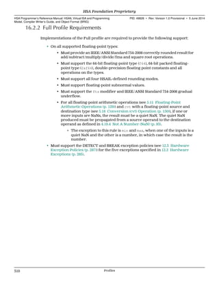 16.2.2 Full Profile Requirements
Implementations of the Full profile are required to provide the following support:
• On all supported floating-point types:
• Must provide an IEEE/ANSI Standard 754-2008 correctly rounded result for
add/subtract/multiply/divide/fma and square root operations.
• Must support the 64-bit floating-point type (f64), 64-bit packed floating-
point type (2xf64), double-precision floating point constants and all
operations on the types.
• Must support all four HSAIL-defined rounding modes.
• Must support floating-point subnormal values.
• Must support the ftz modifier and IEEE/ANSI Standard 754-2008 gradual
underflow.
• For all floating-point arithmetic operations (see 5.11 Floating-Point
Arithmetic Operations (p. 129)) and cvt with a floating-point source and
destination type (see 5.18 Conversion (cvt) Operation (p. 150)), if one or
more inputs are NaNs, the result must be a quiet NaN. The quiet NaN
produced must be propagated from a source operand to the destination
operand as defined in 4.19.4 Not A Number (NaN) (p. 93).
∘ The exception to this rule is min and max, when one of the inputs is a
quiet NaN and the other is a number, in which case the result is the
number.
• Must support the DETECT and BREAK exception policies (see 12.3 Hardware
Exception Policies (p. 287)) for the five exceptions specified in 12.2 Hardware
Exceptions (p. 285).
HSA Foundation Proprietary  
HSA Programmer’s Reference Manual: HSAIL Virtual ISA and Programming
Model, Compiler Writer’s Guide, and Object Format (BRIG)
PID: 49828 ∙ Rev: Version 1.0 Provisional ∙ 5 June 2014
310 Profiles  
 