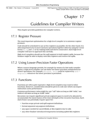 Chapter 17
Guidelines for Compiler Writers
This chapter provides guidelines for compiler writers.
17.1 Register Pressure
The most important optimization for a high-level compiler is to minimize register
pressure.
Code should be scheduled to use as few registers as possible. On the other hand, it is
often important to try to move memory operations together either by using the vector
forms (v2, v3, and v4) or by making loads and stores consecutive. Each high-level
compiler will have to approach this carefully.
High-level compilers should use the spill segment to hold register spills, because the
finalizer might be able to deploy extra ISA registers and remove the spills.
17.2 Using Lower-Precision Faster Operations
When a source language permits, for example by means of a fast math compiler
option, a high-level compiler can use faster but lower-precision substitutions for
slower operations. For example, div(src0, src1) could be replaced by src0 *
nrcp(src1) whenever the lower precision is permitted.
17.3 Functions
Functions are often quite expensive. High-level compilers may want to inline
functions. However, consideration should be given to code size which can impact
instruction cache performance.
Common performance ratios might be: one “call” takes as long as 1000 “adds,” one
indirect call takes as long as 10,000 “adds.”
Recursion can require significant private segment space to need to be allocated to
accommodate the stack frames of the total call depth of the recursive functions. Each
stack frame can potentially require space for:
• function scope private and spill segment definitions
• formal argument arg segment definitions
• any space needed for saved HSAIL or ISA registers due to calls
• any other finalizer introduced temporaries including spilled ISA registers
  HSA Foundation Proprietary
PID: 49828 ∙ Rev: Version 1.0 Provisional ∙ 5 June 2014 HSA Programmer’s Reference Manual: HSAIL Virtual ISA and Programming
Model, Compiler Writer’s Guide, and Object Format (BRIG)
  Guidelines for Compiler Writers 311
 