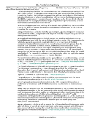 The kernel language runtime can be used to invoke the kernel language compiler that
will produce HSAIL. The HSA runtime can then be used by the language runtime to
execute the finalizer for the HSA component that will execute the kernel. The finalizer
takes the HSAIL and produces kernel ISA that will execute on that HSA component. If
the HSAIL requires more resources than are available on the device, it will return a
failure result. For example, the kernel might require more group memory, or more
fbarriers than are available on the device.
An HSA component can have multiple AQL queues associated with it. Each queue has
a queue ID, which is unique across all the queues currently created by the process
executing the program.
A request to execute a kernel is made by appending an AQL dispatch packet on a queue
associated with an HSA component. Each dispatch packet is assigned a dispatch ID that
is unique for each queue.
An HSA implementation ensures that all queues are serviced and dispatches the
kernel ISA associated with the queued dispatch packets on the HSA component with
which the queue is associated, causing the kernel to be executed. If the HSA
component has insufficient resources to execute at least one work-group, then the
dispatch fails, no kernel execution occurs, and the dispatch completion object
indicates a failure. For example, the dispatch might request more dynamic group
memory than is available. A dispatch may, but is not required to, fail if the dispatch
arguments are not compatible with any control directives specified when the kernel
was finalized. For example, the dispatch work-group size might not match the values
specified by a requiredworkgroupsize control directive.
The combination of the dispatch ID and the queue ID can be used to identify a kernel
dispatch within the application. Operations in a kernel can access these IDs by means
of the packetid and queueid special operations. See 11.1 Dispatch Packet Operations
(p. 271) and 11.3 User Mode Queue Operations (p. 277).
The dispatch forms a grid. The grid can be composed of one, two, or three dimensions.
The dimension components are referred to as X, Y, and Z. If the grid has one
dimension, then it has only an X component, if it has two dimensions, then it has X and
Y components, and if it has three dimensions, then it has X, Y, and Z components.
A grid is a collection of work-items. See 2.3 Work-Items (p. 8).
The work-items in the grid are partitioned into work-groups that have the same
number of dimensions as the grid. See 2.2 Work-Groups (p. 7).
A work-group is an instance of execution on the HSA component. Execution is
performed by a compute unit. An HSA component can have one or more compute
units.
When a kernel is dispatched, the number of dimensions of the grid (which is also the
number of dimensions of the work-group), the size of each grid dimension, the size of
each work-group dimension, and the kernel argument values must be specified. If the
number of dimensions specified for a kernel dispatch is 1, then the Y and Z
components for the grid and work-group size must be specified as 1; if the number of
dimensions specified for a kernel dispatch is 2, then the Z component for the grid and
work-group size must be specified as 1; all other grid and work-group size
components must be non-0.
As execution proceeds, the work-groups in the grid are distributed to compute units.
All work-items of a work-group are executed on the same compute unit at the same
time, each work-item running the kernel. Execution can be either concurrent, or
through some form of scheduling. See 2.6 Wavefronts, Lanes, and Wavefront Sizes (p.
11).
HSA Foundation Proprietary  
HSA Programmer’s Reference Manual: HSAIL Virtual ISA and Programming
Model, Compiler Writer’s Guide, and Object Format (BRIG)
PID: 49828 ∙ Rev: Version 1.0 Provisional ∙ 5 June 2014
6 HSAIL Programming Model  
 