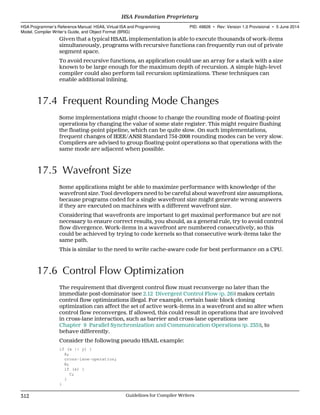 Given that a typical HSAIL implementation is able to execute thousands of work-items
simultaneously, programs with recursive functions can frequently run out of private
segment space.
To avoid recursive functions, an application could use an array for a stack with a size
known to be large enough for the maximum depth of recursion. A simple high-level
compiler could also perform tail recursion optimizations. These techniques can
enable additional inlining.
17.4 Frequent Rounding Mode Changes
Some implementations might choose to change the rounding mode of floating-point
operations by changing the value of some state register. This might require flushing
the floating-point pipeline, which can be quite slow. On such implementations,
frequent changes of IEEE/ANSI Standard 754-2008 rounding modes can be very slow.
Compilers are advised to group floating-point operations so that operations with the
same mode are adjacent when possible.
17.5 Wavefront Size
Some applications might be able to maximize performance with knowledge of the
wavefront size. Tool developers need to be careful about wavefront size assumptions,
because programs coded for a single wavefront size might generate wrong answers
if they are executed on machines with a different wavefront size.
Considering that wavefronts are important to get maximal performance but are not
necessary to ensure correct results, you should, as a general rule, try to avoid control
flow divergence. Work-items in a wavefront are numbered consecutively, so this
could be achieved by trying to code kernels so that consecutive work-items take the
same path.
This is similar to the need to write cache-aware code for best performance on a CPU.
17.6 Control Flow Optimization
The requirement that divergent control flow must reconverge no later than the
immediate post-dominator (see 2.12 Divergent Control Flow (p. 26)) makes certain
control flow optimizations illegal. For example, certain basic block cloning
optimization can affect the set of active work-items in a wavefront and so alter when
control flow reconverges. If allowed, this could result in operations that are involved
in cross-lane interaction, such as barrier and cross-lane operations (see
Chapter 9 Parallel Synchronization and Communication Operations (p. 235)), to
behave differently.
Consider the following pseudo HSAIL example:
if (x || y) {
A;
cross-lane-operation;
B;
if (x) {
C;
}
}
HSA Foundation Proprietary  
HSA Programmer’s Reference Manual: HSAIL Virtual ISA and Programming
Model, Compiler Writer’s Guide, and Object Format (BRIG)
PID: 49828 ∙ Rev: Version 1.0 Provisional ∙ 5 June 2014
312 Guidelines for Compiler Writers  
 