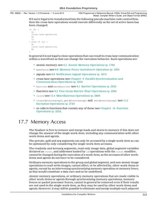 If it were legal to be transformed into the following pseudo machine code control flow,
then the cross-lane operations would execute differently as the set of active lanes has
been changed:
if (x) {
A;
cross-lane-operation;
B;
C;
} else if (y) {
A;
cross-lane-operation;
B;
}
In general it is not legal to clone operations that can result in cross-lane communication
within a wavefront as that can change the execution behavior. Such operations are:
• atomic memory (see 6.5 Atomic Memory Operations (p. 179))
• memfence (see 6.9 Memory Fence (memfence) Operation (p. 193))
• signals (see 6.8 Notification (signal) Operations (p. 187))
• cross-lane operations (see Chapter 9 Parallel Synchronization and
Communication Operations (p. 235))
• barrier and wavebarrier (see 9.1 Barrier Operations (p. 235))
• fbarriers (see 9.2 Fine-Grain Barrier (fbar) Operations (p. 236))
• clock (see 11.4 Miscellaneous Operations (p. 280))
• cleardetectexcept, getdetectexcept and setdetectexcept (see 11.2
Exception Operations (p. 274))
• or calls to functions that contain any of these (see Chapter 10 Function
Operations (p. 253)).
17.7 Memory Access
The finalizer is free to remove and merge loads and stores to memory if this does not
change the answer of the single work-item, including any communication with other
work-items and agents.
The private, spill and arg segments can only be accessed by a single work-item so can
be optimized by only considering the single work-item accesses.
The readonly and kernarg segments, read-only image data, global segment variables
declared as const, and addresses loaded by ld operations with the const modifier,
cannot be changed during the execution of a work-item, so the accesses of other work-
items and agents do not have to be considered.
Ordinary memory operations to the group and global segment, and non-atomic image
operations to read-write images, cannot affect, or be affected by, other work-items or
agents, except by an intervening synchronizing memory operation or memory fence,
as that would constitute a data race and so be undefined.
Atomic memory operations, or ordinary memory operations that are made visible to
other work-items or agents through synchronizing memory operations, memory
fences or packet processor fences, cannot in general be removed even if their results
are not used in the single work-item, as they may be used by other work-items and
agents. However, it may still be possible to eliminate and merge multiple such adjacent
  HSA Foundation Proprietary
PID: 49828 ∙ Rev: Version 1.0 Provisional ∙ 5 June 2014 HSA Programmer’s Reference Manual: HSAIL Virtual ISA and Programming
Model, Compiler Writer’s Guide, and Object Format (BRIG)
  Guidelines for Compiler Writers 313
 