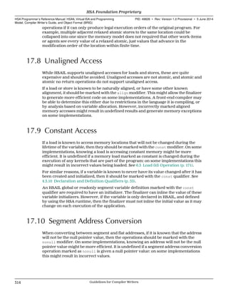 operations if it can only produce legal execution orders of the original program. For
example, multiple adjacent relaxed atomic stores to the same location could be
collapsed into one since the memory model does not required that other work-items
or agents see every value of a relaxed atomic, just values that advance in the
modification order of the location within finite time.
17.8 Unaligned Access
While HSAIL supports unaligned accesses for loads and stores, these are quite
expensive and should be avoided. Unaligned accesses are not atomic, and atomic and
atomic no return operations do not support unaligned access.
If a load or store is known to be naturally aligned, or have some other known
alignment, it should be marked with the align modifier. This might allow the finalizer
to generate more efficient code on some implementations. A front-end compiler may
be able to determine this either due to restrictions in the language it is compiling, or
by analysis based on variable allocation. However, incorrectly marked aligned
memory accesses might result in undefined results and generate memory exceptions
on some implementations.
17.9 Constant Access
If a load is known to access memory locations that will not be changed during the
lifetime of the variable, then they should be marked with the const modifier. On some
implementations, knowing a load is accessing constant memory might be more
efficient. It is undefined if a memory load marked as constant is changed during the
execution of any kernels that are part of the program: on some implementations this
might result in incorrect values being loaded. See 6.3 Load (ld) Operation (p. 171).
For similar reasons, if a variable is known to never have its value changed after it has
been created and initialized, then it should be marked with the const qualifier. See
4.3.10 Declaration and Definition Qualifiers (p. 53).
An HSAIL global or readonly segment variable definition marked with the const
qualifier are required to have an initializer. The finalizer can inline the value of these
variable initializers. However, if the variable is only declared in HSAIL, and defined
by using the HSA runtime, then the finalizer must not inline the initial value as it may
change on each execution of the application.
17.10 Segment Address Conversion
When converting between segment and flat addresses, if it is known that the address
will not be the null pointer value, then the operations should be marked with the
nonull modifier. On some implementations, knowing an address will not be the null
pointer value might be more efficient. It is undefined if a segment address conversion
operation marked as nonull is given a null pointer value: on some implementations
this might result in incorrect values.
HSA Foundation Proprietary  
HSA Programmer’s Reference Manual: HSAIL Virtual ISA and Programming
Model, Compiler Writer’s Guide, and Object Format (BRIG)
PID: 49828 ∙ Rev: Version 1.0 Provisional ∙ 5 June 2014
314 Guidelines for Compiler Writers  
 