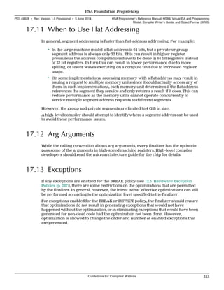 17.11 When to Use Flat Addressing
In general, segment addressing is faster than flat-address addressing. For example:
• In the large machine model a flat-address is 64 bits, but a private or group
segment address is always only 32 bits. This can result in higher register
pressure as the address computations have to be done in 64 bit registers instead
of 32 bit registers. In turn this can result in lower performance due to more
spilling, or fewer waves executing on a compute unit due to increased register
usage.
• On some implementations, accessing memory with a flat address may result in
issuing a request to multiple memory units since it could actually access any of
them. In such implementations, each memory unit determines if the flat address
references the segment they service and only returns a result if it does. This can
reduce performance as the memory units cannot operate concurrently to
service multiple segment address requests to different segments.
However, the group and private segments are limited to 4 GiB in size.
A high-level compiler should attempt to identify where a segment address can be used
to avoid these performance issues.
17.12 Arg Arguments
While the calling convention allows arg arguments, every finalizer has the option to
pass some of the arguments in high-speed machine registers. High-level compiler
developers should read the microarchitecture guide for the chip for details.
17.13 Exceptions
If any exceptions are enabled for the BREAK policy (see 12.3 Hardware Exception
Policies (p. 287)), there are some restrictions on the optimizations that are permitted
by the finalizer. In general, however, the intent is that effective optimizations can still
be performed according to the optimization level specified to the finalizer.
For exceptions enabled for the BREAK or DETECT policy, the finalizer should ensure
that optimizations do not result in generating exceptions that would not have
happened without the optimization, or in eliminating exceptions that would have been
generated for non-dead code had the optimization not been done. However,
optimization is allowed to change the order and number of enabled exceptions that
are generated.
  HSA Foundation Proprietary
PID: 49828 ∙ Rev: Version 1.0 Provisional ∙ 5 June 2014 HSA Programmer’s Reference Manual: HSAIL Virtual ISA and Programming
Model, Compiler Writer’s Guide, and Object Format (BRIG)
  Guidelines for Compiler Writers 315
 