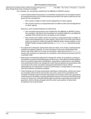 For example, for exceptions enabled for the BREAK or DETECT policy:
• A set of instructions that produce a result that can generate an exception cannot
be transformed into a set of instructions that produce the same result but do not
generate the exception if:
• The result is visible to other kernel dispatches or other agents.
• The result is used in a computation that is visible to other kernel dispatches
or other agents.
However, such transformations are allowed if:
• The exception generated is not enabled for the BREAK or DETECT policy.
For example, a divide by the immediate 0.0 could be folded to a multiply by
+infinity if the divide by zero exception is not enabled.
• The result is not visible, and is not used in a computation that is visible, to
other kernel dispatches or other agents. This is true even if the side effects
of the exception is visible through the BREAK policy being enabled, or the
DETECT policy being enabled and the getdetectexcept operation being
used.
• It is allowed to eliminate instructions that are dead, even if they could generate
enabled exceptions. Namely, it is not necessary to prevent eliminating code
whose only (side) effect is to cause an exception. Operations such as debugtrap,
whose sole purpose is to generate an exception, must always be preserved if in
reachable code.
• Instruction reordering is allowed to change the order of exceptions, as long as
all enabled exceptions will still happen at least once. This allows transformations
such as constant expression elimination, expression reassociation, and folding
to be performed which can change the order that exceptions are generated, and
can result in the same exception being generated fewer times. These
optimizations are important to achieve performance comparable to code being
executed without exceptions enabled.
• Code hoisting out of a loop and partial redundancy elimination, which can cause
an exception where there previously was none, must not be permitted. For
example, hoisting a loop invariant expression out of a loop, where the expression
could cause an exception, must be guarded to ensure it is not executed if the loop
count is 0. However, it should still be legal to hoist the expression provided it is
guarded, which will also change both the order and number of times that
exceptions can be generated.
HSA Foundation Proprietary  
HSA Programmer’s Reference Manual: HSAIL Virtual ISA and Programming
Model, Compiler Writer’s Guide, and Object Format (BRIG)
PID: 49828 ∙ Rev: Version 1.0 Provisional ∙ 5 June 2014
316 Guidelines for Compiler Writers  
 