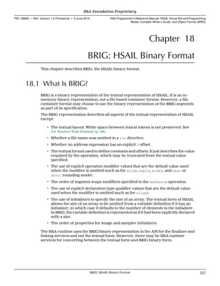 Chapter 18
BRIG: HSAIL Binary Format
This chapter describes BRIG, the HSAIL binary format.
18.1 What Is BRIG?
BRIG is a binary representation of the textual representation of HSAIL. It is an in-
memory binary representation, not a file based container format. However, a file
container format may choose to use the binary representation of the BRIG segments
as part of its specification.
The BRIG representation describes all aspects of the textual representation of HSAIL
except:
• The textual layout. White space between lexical tokens is not preserved. See
4.4 Source Text Format (p. 59).
• Whether a file name was omitted in a loc directive.
• Whether an address expression has an explicit 0 offset.
• The textual format used to define constants and offsets. It just describes the value
required by the operation, which may be truncated from the textual value
specified.
• The use of explicit operation modifier values that are the default value used
when the modifier is omitted (such as for align, equiv, width, and near or
zeroi rounding mode).
• The order of segment scope modifiers specified in the memfence operation.
• The use of explicit declaration type qualifier values that are the default value
used when the modifier is omitted (such as for align).
• The use of initializers to specify the size of an array. The textual form of HSAIL
allows the size of an array to be omitted from a variable definition if it has an
initializer, in which case it defaults to the number of elements in the initializer.
In BRIG, the variable definition is represented as if it had been explicitly declared
with a size.
• The order of properties for image and sampler initializers.
The HSA runtime uses the BRIG binary representation in the API for the finalizer and
linking services and not the textual form. However, there may be HSA runtime
services for converting between the textual form and BRIG binary form.
  HSA Foundation Proprietary
PID: 49828 ∙ Rev: Version 1.0 Provisional ∙ 5 June 2014 HSA Programmer’s Reference Manual: HSAIL Virtual ISA and Programming
Model, Compiler Writer’s Guide, and Object Format (BRIG)
  BRIG: HSAIL Binary Format 317
 